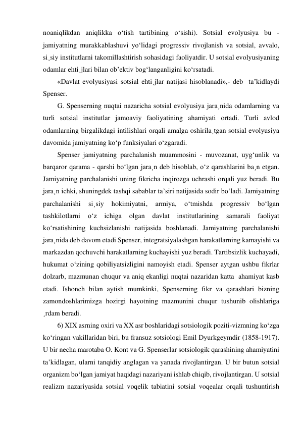 noaniqlikdan aniqlikka o‘tish tartibining o‘sishi). Sotsial evolyusiya bu - 
jamiyatning murakkablashuvi yo‘lidagi progressiv rivojlanish va sotsial, avvalo, 
si¸siy institutlarni takomillashtirish sohasidagi faoliyatdir. U sotsial evolyusiyaning 
odamlar ehti¸jlari bilan ob’ektiv bog‘langanligini ko‘rsatadi. 
«Davlat evolyusiyasi sotsial ehti¸jlar natijasi hisoblanadi»,- deb  ta’kidlaydi 
Spenser.  
G. Spenserning nuqtai nazaricha sotsial evolyusiya jara¸nida odamlarning va 
turli sotsial institutlar jamoaviy faoliyatining ahamiyati ortadi. Turli avlod 
odamlarning birgalikdagi intilishlari orqali amalga oshirila¸tgan sotsial evolyusiya 
davomida jamiyatning ko‘p funksiyalari o‘zgaradi. 
Spenser jamiyatning parchalanish muammosini - muvozanat, uyg‘unlik va 
barqaror qarama - qarshi bo‘lgan jara¸n deb hisoblab, o‘z qarashlarini ba¸n etgan. 
Jamiyatning parchalanishi uning fikricha inqirozga uchrashi orqali yuz beradi. Bu 
jara¸n ichki, shuningdek tashqi sabablar ta’siri natijasida sodir bo‘ladi. Jamiyatning 
parchalanishi 
si¸siy 
hokimiyatni, 
armiya, 
o‘tmishda 
progressiv 
bo‘lgan 
tashkilotlarni 
o‘z 
ichiga 
olgan 
davlat 
institutlarining 
samarali 
faoliyat 
ko‘rsatishining kuchsizlanishi natijasida boshlanadi. Jamiyatning parchalanishi 
jara¸nida deb davom etadi Spenser, integratsiyalashgan harakatlarning kamayishi va 
markazdan qochuvchi harakatlarning kuchayishi yuz beradi. Tartibsizlik kuchayadi,  
hukumat o‘zining qobiliyatsizligini namoyish etadi. Spenser aytgan ushbu fikrlar 
dolzarb, mazmunan chuqur va aniq ekanligi nuqtai nazaridan katta  ahamiyat kasb 
etadi. Ishonch bilan aytish mumkinki, Spenserning fikr va qarashlari bizning 
zamondoshlarimizga hozirgi hayotning mazmunini chuqur tushunib olishlariga 
¸rdam beradi. 
6) XIX asrning oxiri va XX asr boshlaridagi sotsiologik poziti-vizmning ko‘zga 
ko‘ringan vakillaridan biri, bu fransuz sotsiologi Emil Dyurkgeymdir (1858-1917). 
U bir necha marotaba O. Kont va G. Spenserlar sotsiologik qarashining ahamiyatini 
ta’kidlagan, ularni tanqidiy anglagan va yanada rivojlantirgan. U bir butun sotsial 
organizm bo‘lgan jamiyat haqidagi nazariyani ishlab chiqib, rivojlantirgan. U sotsial 
realizm nazariyasida sotsial voqelik tabiatini sotsial voqealar orqali tushuntirish 
