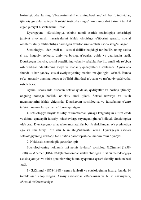 lozimligi, odamlarning fe’l-atvorini tahlil etishning boshlang‘ichi bo‘lib individlar, 
ijtimoiy guruhlar va tegishli sotsial institutlarning o‘zaro munosabat tizimini tashkil 
etgan jamiyat hisoblanishini ¸ritadi. 
Dyurkgeym  «Sotsiologiya uslubi» nomli asarida sotsiologiya sohasidagi 
jamiyat rivojlanishi nazariyalarini ishlab chiqishga e’tiborini qaratib, sotsial 
omillarni ilmiy tahlil etishga qaratilgan tavsilotlarni yaratish ustida shug‘ullangan. 
Sotsiologiya,- deb ¸zadi u, – sotsial dalillar haqidagi fan bo‘lib, uning ostida 
si¸siy, huquqiy, axloqiy, diniy va boshqa g‘oyalar, qoida va qadriyatlar ¸tadi. 
Dyurkgeym fikricha, sotsial voqelikning yakuniy sabablari bo‘lib, amali¸tda ro‘¸bga 
oshiriladigan odamlarning g‘oya va madaniy qadriyatlari hisoblanadi. Aynan ana 
shunda, u har qanday sotsial evolyusiyaning manbai mavjudligini ko‘radi. Bunda 
so‘z jamoaviy ongning nomo¸n bo‘lishi sifatidagi g‘oyalar va ma’naviy qadriyatlar 
ustida boradi. 
Ayrim  shaxslarda nisbatan sotsial qoidalar, qadriyatlar va boshqa ijtimoiy 
ongning nomo¸n bo‘lishi ob’ektiv amal qiladi. Sotsial nazariya va uslub 
muammolarini ishlab chiqishda, Dyurkgeym sotsiologiya va falsafaning o‘zaro 
ta’siri muammolariga ham e’tiborni qaratgan. 
U sotsiologiya buyuk falsafiy ta’limotlardan yuzaga kelganligini e’tirof etadi 
va doimo  qandaydir falsafiy ¸ndashuvlarga suyanganligini ta’kidlaydi. Sotsiologiya 
-deb ¸zadi Dyurkgeym, - allaqachon mustaqil fan bo‘lib shakllangan, o‘z predmetiga 
ega va shu tufayli o‘z ishi bilan shug‘ullanishi kerak. Dyurkgeym asarlari 
sotsiologiyaning mustaqil fan sifatida qaror topishida  muhim rolni o‘ynaydi. 
2. Noklassik sotsiologik qarashlar tipi: 
Sotsiologiyaning noklassik tipi nemis faylasuf, sotsiologi G.Zimmel (1858-
1918) va M.Vrber (1864-1920)lar tomonidan ishlab chiqilgan.  Ushbu metodologiya 
asosida jamiyat va tabiat qonunlarining butunlay qarama-qarshi ekanligi tushunchasi 
¸tadi. 
1) G.Zimmel (1858-1918 - nemis faylsufi va sotsiologining hozirgi kunda 14 
tomlik asari chop etilgan. Asosiy asarlaridan «Darvinizm va bilish nazariyasi», 
«Sotsial differensiatsiya: 
