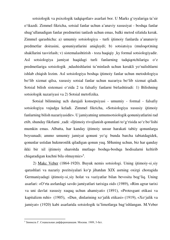 sotsiologik va psixologik tadqiqotlar» asarlari bor. U Marks g‘oyalariga ta’sir 
o‘tkazdi. Zimmel fikricha, sotsial fanlar uchun a’anaviy xususiyat - boshqa fanlar 
shug‘ullanadigan fanlar predmetini tanlash uchun emas, balki metod sifatida kerak. 
Zimmel qarashicha: a) umumiy sotsiologiya - turli ijtimoiy fanlarda a’ananaviy 
predmetlar doirasini, qonuniyatlarini aniqlaydi; b) sotsiatsiya (muloqot)ning 
shakllarini tasvirlash; v) sistemalashtirish - toza haqiqiy ¸ky formal sotsiologiyadir. 
Asl sotsiologiya jamiyat haqidagi turli fanlarning tadqiqotchilariga o‘z 
predmetlariga sotsiologik ¸ndashishlarini ta’minlash uchun kerakli yo‘nalishlarni 
ishlab chiqish lozim. Asl sotsiologiya boshqa ijtimoiy fanlar uchun metodologiya 
bo‘lib xizmat qilsa, xususiy sotsial fanlar uchun nazariya bo‘lib xizmat qiladi. 
Sotsial bilish sistemasi o‘zida 2 ta falsafiy fanlarni birlashtiradi: 1) Bilishning 
sotsiologik nazariyasi va 2) Sotsial metofizika. 
Sotsial bilimning uch darajali konsepsiyasi - umumiy - formal - falsafiy 
sotsiologiya vujudga keladi. Zimmel fikricha, «Sotsiologiya xususiy ijtimoiy 
fanlarning bilish nazariyasidir». U jamiyatning umumsotsiologik qonuniyatlarini rad 
etib, shunday fikrlarni ¸zadi: «Ijtimoiy rivojlanish qonunlari to‘g‘risida so‘z bo‘lishi 
mumkin emas. Albatta, har kanday ijtimoiy unsur harakati tabiiy qonunlarga 
boysunadi; ammo umumiy jamiyat qonuni yo‘q: bunda barcha tabiatdagidek, 
qonunlar ustidan hukmronlik qiladigan qonun yuq. SHuning uchun, biz har qanday 
ikki bir xil ijtimoiy sharoitda mutlaqo boshqa-boshqa hodisalarni keltirib 
chiqaradigan kuchni bila olmaymiz»5. 
2) Makc Veber (1864-1920). Buyuk nemis sotsiologi. Uning ijtimoiy-si¸siy 
qarashlari va nazariy pozitsiyalari ko‘p jihatdan XIX asrning oxirgi choragida 
Germaniyadagi ijtimoiy-si¸siy holat va vaziyatlar bilan bevosita bog‘liq. Uning 
asarlari: «O‘rta asrlardagi savdo jamiyatlari tarixiga oid» (1989), «Rim agrar tarixi 
va uni davlat xususiy xuquq uchun ahamiyati» (1891), «Protesgant etikasi va 
kapitalizm ruhi»  (1905),  «Dun¸ dinlarining xo‘jalik etikasi» (1919), «Xo‘jalik va 
jamiyat» (1920) kabi asarlarida sotsiologik ta’limotlarga bag‘ishlangan. M.Veber 
                                                           
5 Зиммель Г. Социальная дифференциация. Москва. 1909, 3-бет.  
