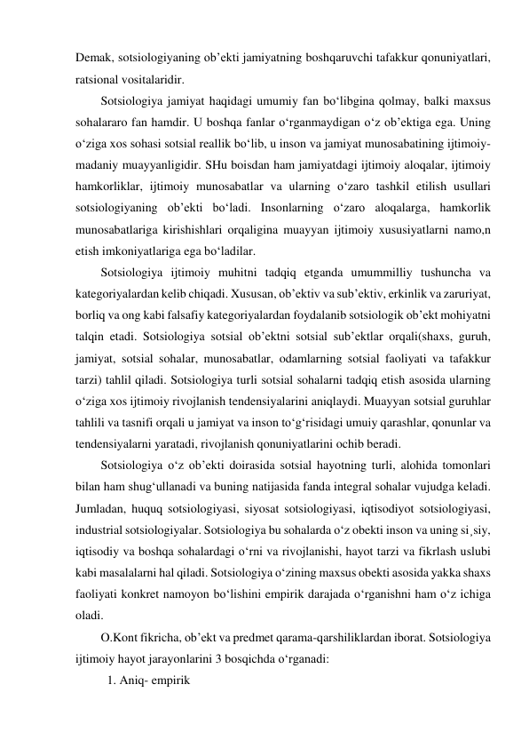 Demak, sotsiologiyaning ob’ekti jamiyatning boshqaruvchi tafakkur qonuniyatlari, 
ratsional vositalaridir. 
Sotsiologiya jamiyat haqidagi umumiy fan bo‘libgina qolmay, balki maxsus 
sohalararo fan hamdir. U boshqa fanlar o‘rganmaydigan o‘z ob’ektiga ega. Uning 
o‘ziga xos sohasi sotsial reallik bo‘lib, u inson va jamiyat munosabatining ijtimoiy-
madaniy muayyanligidir. SHu boisdan ham jamiyatdagi ijtimoiy aloqalar, ijtimoiy 
hamkorliklar, ijtimoiy munosabatlar va ularning o‘zaro tashkil etilish usullari 
sotsiologiyaning ob’ekti bo‘ladi. Insonlarning o‘zaro aloqalarga, hamkorlik 
munosabatlariga kirishishlari orqaligina muayyan ijtimoiy xususiyatlarni namo,n 
etish imkoniyatlariga ega bo‘ladilar. 
Sotsiologiya ijtimoiy muhitni tadqiq etganda umummilliy tushuncha va 
kategoriyalardan kelib chiqadi. Xususan, ob’ektiv va sub’ektiv, erkinlik va zaruriyat, 
borliq va ong kabi falsafiy kategoriyalardan foydalanib sotsiologik ob’ekt mohiyatni 
talqin etadi. Sotsiologiya sotsial ob’ektni sotsial sub’ektlar orqali(shaxs, guruh, 
jamiyat, sotsial sohalar, munosabatlar, odamlarning sotsial faoliyati va tafakkur 
tarzi) tahlil qiladi. Sotsiologiya turli sotsial sohalarni tadqiq etish asosida ularning 
o‘ziga xos ijtimoiy rivojlanish tendensiyalarini aniqlaydi. Muayyan sotsial guruhlar 
tahlili va tasnifi orqali u jamiyat va inson to‘g‘risidagi umuiy qarashlar, qonunlar va 
tendensiyalarni yaratadi, rivojlanish qonuniyatlarini ochib beradi. 
Sotsiologiya o‘z ob’ekti doirasida sotsial hayotning turli, alohida tomonlari 
bilan ham shug‘ullanadi va buning natijasida fanda integral sohalar vujudga keladi. 
Jumladan, huquq sotsiologiyasi, siyosat sotsiologiyasi, iqtisodiyot sotsiologiyasi, 
industrial sotsiologiyalar. Sotsiologiya bu sohalarda o‘z obekti inson va uning si¸siy, 
iqtisodiy va boshqa sohalardagi o‘rni va rivojlanishi, hayot tarzi va fikrlash uslubi 
kabi masalalarni hal qiladi. Sotsiologiya o‘zining maxsus obekti asosida yakka shaxs 
faoliyati konkret namoyon bo‘lishini empirik darajada o‘rganishni ham o‘z ichiga 
oladi.  
O.Kont fikricha, ob’ekt va predmet qarama-qarshiliklardan iborat. Sotsiologiya 
ijtimoiy hayot jarayonlarini 3 bosqichda o‘rganadi: 
 1. Aniq- empirik  
