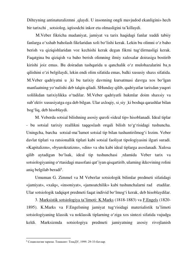 Dilteyning antinaturalizmni ¸qlaydi. U insonning ongli mavjudod ekanligini» hech 
bir tarixchi ¸ sotsiolog, iqtisodchi inkor eta olmasligini ta’killaydi.  
M.Veber fikricha madaniyat, jamiyat va tarix haqidagi fanlar xuddi tabiiy 
fanlarga o‘xshab baholash fikrlaridan xoli bo‘lishi kerak. Lekin bu olimni o‘z baho 
berish va qiziqishlaridan voz kechishi kerak degan fikrni tug‘dirmasligi kerak. 
Faqatgina bu qiziqish va baho berish olimning ilmiy xulosalar doirasiga bostirib 
kirishi joiz emas. Bu doiradan tashqarida u qanchalik o‘z mulohazalarini ba¸n 
qilishini o‘zi belgilaydi, lekin endi olim sifatida emas, balki xususiy shaxs sifatida. 
M.Veber qadriyatni u ¸ki bu tarixiy davrning kursatmasi davrga xos bo‘lgan 
manfaatning yo‘nalishi deb talqin qiladi. SHunday qilib, qadriyatlar tarixdan yuqori 
xolilikdan tarixiylikka o‘tadilar. M.Veber qadriyatli hukmlar doim shaxsiy va 
sub’ektiv xususiyatga ega deb bilgan. Ular axloqiy, si¸siy ¸ki boshqa qarashlar bilan 
bog‘liq, deb hisoblaydi. 
M. Veberda sotsial bilishning asosiy quroli «ideal tip» hisoblanadi. Ideal tiplar 
- bu sotsial tarixiy reallikni taqqoslash orqali bilish to‘g‘risidagi tushuncha. 
Uningcha, barcha  sotsial-ma’lumot sotsial tip bilan tushuntirilmog‘i lozim. Veber 
davlat tiplari va ratsionallik tiplari kabi sotsial faoliyat tipologiyasini ilgari suradi. 
«Kapitalizm», «byurokratizm», «din» va shu kabi ideal tiplarga asoslanadi. Xulosa 
qilib aytadigan bo‘lsak, ideal tip tushunchasi ¸rdamida Veber tarix va 
sotsiologiyaning o‘rtasidagi masofani qat’iyan qisqartirib, ularning ikkovining rolini 
aniq belgilab beradi6. 
Umuman G. Zimmel va M Veberlar sotsiologik bilimlar predmeti sifatidagi 
«jamiyat», «xalq«, «insoniyat», «jamoatchilik» kabi tushunchalarni rad   etadilar. 
Ular sotsiologik tadqiqot predmeti faqat individ bo‘lmog‘i kerak, deb hisoblaydilar. 
3. Marksistik sotsiologiya ta’limoti: K.Marks (1818-1883) va F.Engels (1820-
1895). K.Marks va F.Engelsning jamiyat tug‘risidagi materialistik ta’limoti 
sotsiologiyaning klassik va noklassik tiplarning o‘ziga xos sintezi sifatida vujudga 
keldi. Marksizmda sotsiologiya predmeti jamiyatning asosiy rivojlanish 
                                                           
6 Социология тарихи. Тошкент: ТошДУ, 1999. 29-33-бетлар. 
