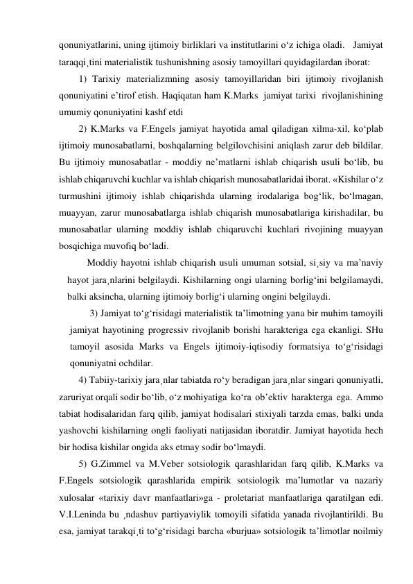 qonuniyatlarini, uning ijtimoiy birliklari va institutlarini o‘z ichiga oladi.   Jamiyat 
taraqqi¸tini materialistik tushunishning asosiy tamoyillari quyidagilardan iborat: 
1) Tarixiy materializmning asosiy tamoyillaridan biri ijtimoiy rivojlanish 
qonuniyatini e’tirof etish. Haqiqatan ham K.Marks  jamiyat tarixi  rivojlanishining 
umumiy qonuniyatini kashf etdi 
2) K.Marks va F.Engels jamiyat hayotida amal qiladigan xilma-xil, ko‘plab 
ijtimoiy munosabatlarni, boshqalarning belgilovchisini aniqlash zarur deb bildilar. 
Bu ijtimoiy munosabatlar - moddiy ne’matlarni ishlab chiqarish usuli bo‘lib, bu 
ishlab chiqaruvchi kuchlar va ishlab chiqarish munosabatlaridai iborat. «Kishilar o‘z 
turmushini ijtimoiy ishlab chiqarishda ularning irodalariga bog‘lik, bo‘lmagan, 
muayyan, zarur munosabatlarga ishlab chiqarish munosabatlariga kirishadilar, bu 
munosabatlar ularning moddiy ishlab chiqaruvchi kuchlari rivojining muayyan 
bosqichiga muvofiq bo‘ladi. 
Moddiy hayotni ishlab chiqarish usuli umuman sotsial, si¸siy va ma’naviy 
hayot jara¸nlarini belgilaydi. Kishilarning ongi ularning borlig‘ini belgilamaydi, 
balki aksincha, ularning ijtimoiy borlig‘i ularning ongini belgilaydi. 
3) Jamiyat to‘g‘risidagi materialistik ta’limotning yana bir muhim tamoyili 
jamiyat hayotining progressiv rivojlanib borishi harakteriga ega ekanligi. SHu 
tamoyil asosida Marks va Engels ijtimoiy-iqtisodiy formatsiya to‘g‘risidagi 
qonuniyatni ochdilar. 
4) Tabiiy-tarixiy jara¸nlar tabiatda ro‘y beradigan jara¸nlar singari qonuniyatli, 
zaruriyat orqali sodir bo‘lib, o‘z mohiyatiga  ko‘ra  ob’ektiv  harakterga  ega.  Ammo  
tabiat hodisalaridan farq qilib, jamiyat hodisalari stixiyali tarzda emas, balki unda 
yashovchi kishilarning ongli faoliyati natijasidan iboratdir. Jamiyat hayotida hech 
bir hodisa kishilar ongida aks etmay sodir bo‘lmaydi. 
5) G.Zimmel va M.Veber sotsiologik qarashlaridan farq qilib, K.Marks va 
F.Engels sotsiologik qarashlarida empirik sotsiologik ma’lumotlar va nazariy 
xulosalar «tarixiy davr manfaatlari»ga - proletariat manfaatlariga qaratilgan edi. 
V.I.Leninda bu ¸ndashuv partiyaviylik tomoyili sifatida yanada rivojlantirildi. Bu 
esa, jamiyat tarakqi¸ti to‘g‘risidagi barcha «burjua» sotsiologik ta’limotlar noilmiy 
