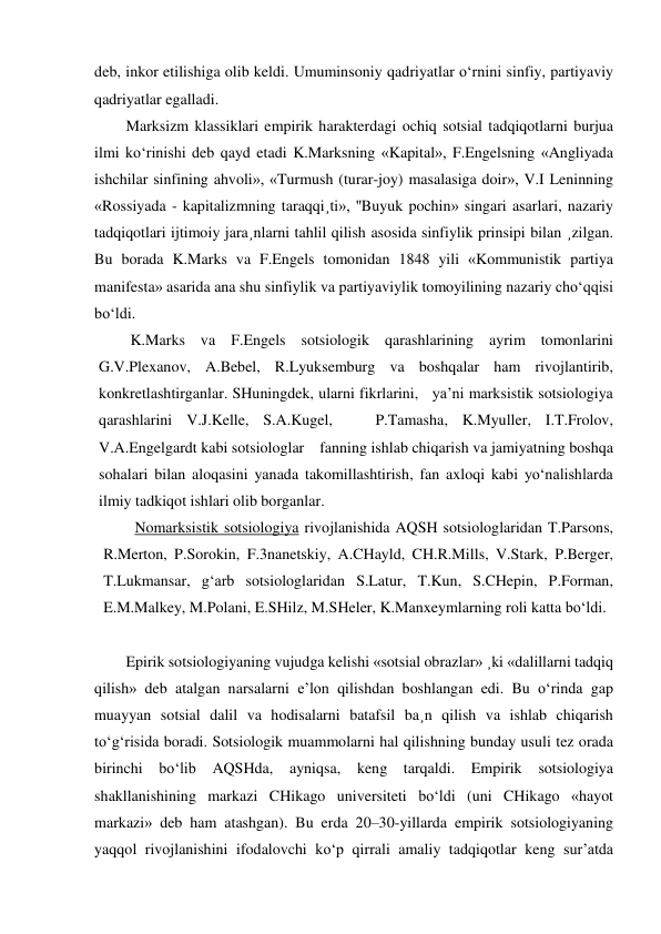 deb, inkor etilishiga olib keldi. Umuminsoniy qadriyatlar o‘rnini sinfiy, partiyaviy 
qadriyatlar egalladi. 
Marksizm klassiklari empirik harakterdagi ochiq sotsial tadqiqotlarni burjua 
ilmi ko‘rinishi deb qayd etadi K.Marksning «Kapital», F.Engelsning «Angliyada 
ishchilar sinfining ahvoli», «Turmush (turar-joy) masalasiga doir», V.I Leninning 
«Rossiyada - kapitalizmning taraqqi¸ti», ''Buyuk pochin» singari asarlari, nazariy 
tadqiqotlari ijtimoiy jara¸nlarni tahlil qilish asosida sinfiylik prinsipi bilan ¸zilgan. 
Bu borada K.Marks va F.Engels tomonidan 1848 yili «Kommunistik partiya 
manifesta» asarida ana shu sinfiylik va partiyaviylik tomoyilining nazariy cho‘qqisi 
bo‘ldi. 
K.Marks va F.Engels sotsiologik qarashlarining ayrim tomonlarini 
G.V.Plexanov, A.Bebel, R.Lyuksemburg va boshqalar ham rivojlantirib, 
konkretlashtirganlar. SHuningdek, ularni fikrlarini,   ya’ni marksistik sotsiologiya 
qarashlarini V.J.Kelle, S.A.Kugel,   P.Tamasha, K.Myuller, I.T.Frolov, 
V.A.Engelgardt kabi sotsiologlar    fanning ishlab chiqarish va jamiyatning boshqa 
sohalari bilan aloqasini yanada takomillashtirish, fan axloqi kabi yo‘nalishlarda 
ilmiy tadkiqot ishlari olib borganlar. 
Nomarksistik sotsiologiya rivojlanishida AQSH sotsiologlaridan T.Parsons, 
R.Merton, P.Sorokin, F.3nanetskiy, A.CHayld, CH.R.Mills, V.Stark, P.Berger, 
T.Lukmansar, g‘arb sotsiologlaridan S.Latur, T.Kun, S.CHepin, P.Forman, 
E.M.Malkey, M.Polani, E.SHilz, M.SHeler, K.Manxeymlarning roli katta bo‘ldi. 
 
Epirik sotsiologiyaning vujudga kelishi «sotsial obrazlar» ¸ki «dalillarni tadqiq 
qilish» deb atalgan narsalarni e’lon qilishdan boshlangan edi. Bu o‘rinda gap 
muayyan sotsial dalil va hodisalarni batafsil ba¸n qilish va ishlab chiqarish 
to‘g‘risida boradi. Sotsiologik muammolarni hal qilishning bunday usuli tez orada 
birinchi bo‘lib AQSHda, ayniqsa, keng tarqaldi. Empirik sotsiologiya 
shakllanishining markazi CHikago universiteti bo‘ldi (uni CHikago «hayot 
markazi» deb ham atashgan). Bu erda 20–30-yillarda empirik sotsiologiyaning 
yaqqol rivojlanishini ifodalovchi ko‘p qirrali amaliy tadqiqotlar keng sur’atda 
