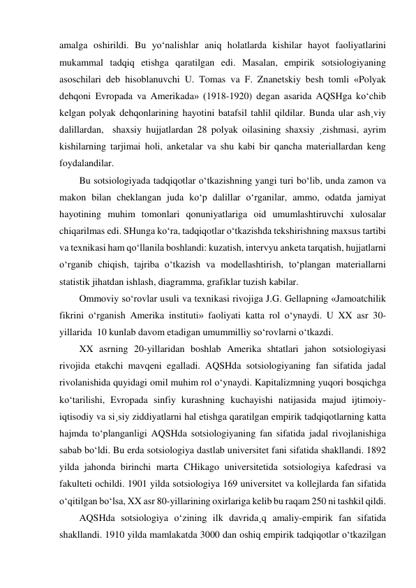 amalga oshirildi. Bu yo‘nalishlar aniq holatlarda kishilar hayot faoliyatlarini 
mukammal tadqiq etishga qaratilgan edi. Masalan, empirik sotsiologiyaning 
asoschilari deb hisoblanuvchi U. Tomas va F. Znanetskiy besh tomli «Polyak 
dehqoni Evropada va Amerikada» (1918-1920) degan asarida AQSHga ko‘chib 
kelgan polyak dehqonlarining hayotini batafsil tahlil qildilar. Bunda ular ash¸viy 
dalillardan,  shaxsiy hujjatlardan 28 polyak oilasining shaxsiy ¸zishmasi, ayrim 
kishilarning tarjimai holi, anketalar va shu kabi bir qancha materiallardan keng 
foydalandilar.  
Bu sotsiologiyada tadqiqotlar o‘tkazishning yangi turi bo‘lib, unda zamon va 
makon bilan cheklangan juda ko‘p dalillar o‘rganilar, ammo, odatda jamiyat 
hayotining muhim tomonlari qonuniyatlariga oid umumlashtiruvchi xulosalar 
chiqarilmas edi. SHunga ko‘ra, tadqiqotlar o‘tkazishda tekshirishning maxsus tartibi 
va texnikasi ham qo‘llanila boshlandi: kuzatish, intervyu anketa tarqatish, hujjatlarni 
o‘rganib chiqish, tajriba o‘tkazish va modellashtirish, to‘plangan materiallarni 
statistik jihatdan ishlash, diagramma, grafiklar tuzish kabilar.  
Ommoviy so‘rovlar usuli va texnikasi rivojiga J.G. Gellapning «Jamoatchilik 
fikrini o‘rganish Amerika instituti» faoliyati katta rol o‘ynaydi. U XX asr 30-
yillarida  10 kunlab davom etadigan umummilliy so‘rovlarni o‘tkazdi.  
XX asrning 20-yillaridan boshlab Amerika shtatlari jahon sotsiologiyasi 
rivojida etakchi mavqeni egalladi. AQSHda sotsiologiyaning fan sifatida jadal 
rivolanishida quyidagi omil muhim rol o‘ynaydi. Kapitalizmning yuqori bosqichga 
ko‘tarilishi, Evropada sinfiy kurashning kuchayishi natijasida majud ijtimoiy-
iqtisodiy va si¸siy ziddiyatlarni hal etishga qaratilgan empirik tadqiqotlarning katta 
hajmda to‘planganligi AQSHda sotsiologiyaning fan sifatida jadal rivojlanishiga 
sabab bo‘ldi. Bu erda sotsiologiya dastlab universitet fani sifatida shakllandi. 1892 
yilda jahonda birinchi marta CHikago universitetida sotsiologiya kafedrasi va 
fakulteti ochildi. 1901 yilda sotsiologiya 169 universitet va kollejlarda fan sifatida 
o‘qitilgan bo‘lsa, XX asr 80-yillarining oxirlariga kelib bu raqam 250 ni tashkil qildi. 
AQSHda sotsiologiya o‘zining ilk davrida¸q amaliy-empirik fan sifatida 
shakllandi. 1910 yilda mamlakatda 3000 dan oshiq empirik tadqiqotlar o‘tkazilgan 
