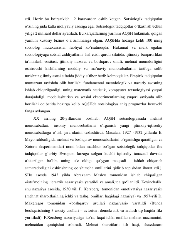 edi. Hozir bu ko‘rsatkich  2 baravardan oshib ketgan. Sotsiologik tadqiqotlar 
o‘zining juda katta moliyaviy asosiga ega. Sotsiologik tadqiqotlar o‘tkashish uchun 
yiliga 2 milliard dollar ajratiladi. Bu xarajatlarning yarmini AQSH hukumati, qolgan 
yarmini xususiy biznes o‘z zimmasiga olgan. AQSHda hozirga kelib 100 ming 
sotsiolog mutaxassislar faoliyat ko‘rsatmoqda. Hukumat va mulk egalari 
sotsiologiyaga sotsial ziddiyatlarni  hal etish quroli sifatida, ijtimoiy barqarorlikni 
ta’minlash vositasi, ijtimoiy nazorat va boshqaruv omili, mehnat unumdorligini 
oshiruvchi kishilarning moddiy va ma’naviy munosabatlarini tartibga solib 
turishning ilmiy asosi sifatida jiddiy e’tibor berib kelmoqdalar. Empirik tadqiqotlar 
muntazam ravishda olib borilishi fundamental metodologik va nazariy asosning 
ishlab chiqarilganligi, uning matematik statistik, kompyuter texnologiyasi yuqori 
darajadaligi, modellashtirish va sotsial eksperimentlarning yuqori saviyada olib 
borilishi oqibatida hozirga kelib AQSHda sotsiologiya aniq prognozlar beruvchi 
fanga aylangan. 
XX 
asrning 
20-yillaridan 
boshlab, 
AQSH 
sotsiologiyasida 
mehnat 
munosabatlari, 
insoniy 
munosobatlarni 
o‘rganish 
yangi 
ijtimoiy-iqtisodiy 
munosabatlarga o‘tish jara¸nlarini tezlashtirdi. Masalan, 1927 -1932 yillarda E. 
Meyo rahbarligida mehnat va boshqaruv munosabatlarini o‘rganishga qaratilgan va 
Xotorn eksperimentlari nomi bilan mashhur bo‘lgan sotsiologik tadqiqotlar (bu 
tadqiqotlar g‘arbiy Evropani larzaga solgan kuchli iqtisodiy tanazzul davrida 
o‘tkazilgan bo‘lib, uning o‘z oldiga qo‘ygan maqsadi - ishlab chiqarish 
samaradorligini oshirishning qo‘shimcha omillarini qidirib topishdan iborat edi.). 
SHu asosda 1943 yilda Abraxaam Maslou tomonidan ishlab chiqarilgan 
«iste’molning  ierarxik nazariyasi» yaratildi va amali¸tda qo‘llanildi. Keyinchalik, 
shu nazariya asosida, 1950 yili F. Xersberg  tomonidan «motivatsiya nazariyasi» 
(mehnat sharoitlarining ichki va tashqi omillari haqidagi nazariya) va 1957-yili D. 
Makgregor tomonidan «boshqaruv usullari nazariyasi» yaratildi (Bunda 
boshqarishning 3 asosiy usullari – avtoritar, demokratik va aralash tip haqida fikr 
yuritiladi). F.Xersberg nazariyasiga ko‘ra, faqat ichki omillar mehnat mazmunini, 
mehnatdan qoniqishni oshiradi. Mehnat sharoitlari: ish haqi, shaxslararo 
