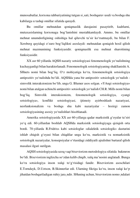 munosabatlar, korxona rahbariyatining tutgan si¸sati, boshqaruv usuli va boshqa shu 
kabilarga u tashqi omillar sifatida qaraydi. 
Bu omillar mehnatdan qoniqmaslik darajasini pasaytirib, kadrlarni, 
mutaxasislarning korxonaga bog‘lanishini mustahkamlaydi. Ammo, bu omillar 
mehnat unumdorligining oshishiga hal qiluvchi ta’sir ko‘rsatmaydi, bu bilan F. 
Xersberg quyidagi o‘zaro bog‘liqlikni asoslaydi: mehnatdan qoniqish hosil qilish 
mehnat mazmunining funksiyasidir. qoniqmaslik esa mehnat sharoitining 
funksiyasidir. 
XX asr 60 yillarda AQSH nazariy sotsiologiyasi fenomenologik yo‘nalishning 
kuchayganligi bilan harakterlanadi. Fenomenologik sotsiologiyaning shakllanishi A. 
SHnets nomi bilan bog‘liq. O‘z mohiyatiga ko‘ra, fenomenologik sotsiologiya 
antipozitiv yo‘nalishda bo‘ldi. AQSHda yana bir antipozitiv sotsiologik yo‘nalish - 
simvolik interaksionizm bo‘lib, unga G. Blumer asos solgan. «YAngi sotsiologiya» 
nomi bilan atalgan uchinchi antipozitiv sotsiologik yo‘nalish CH.R. Mills nomi bilan 
bog‘liq. 
Simvolik 
interaksionizm, 
fenomenologik 
sotsiologiya, 
«yangi 
sotsiologiya», 
konflikt 
sotsiologiyasi, 
ijtimoiy 
ayirboshlash 
nazariyasi, 
neofunksionalizm 
va 
boshqa 
shu 
kabi 
nazariyalar 
– 
hozirgi 
zamon 
sotsiologiyasining asosiy yo‘nalishlari hisoblanadi. 
Amerika sotsiologiyasida XX asr 60-yillarga qadar marksistik g‘oyalar ta’siri 
yo‘q edi. 60-yillardan boshlab AQSHda marksistik sotsiologiyaga qiziqish orta 
bordi. 70-yillarda R.Fridrixs kabi sotsiologlar «dialektik sotsiologik» dasturini 
ishlab chiqish g‘oyasi bilan chiqdilar unga ko‘ra, marksistik va nomarksistik 
sotsiologik nazariyalar, konsepsiyalar o‘rtasidagi ziddiyatli ajralishni bartaraf qilish 
masalasi ilgari surilgan.  
AQSH sotsiologiyasida uzoq vaqt bixeviorizm metodologiya sifatida  hukmron 
bo‘ldi. Bixeviorizm inglizcha so‘zdan kelib chiqib, xulq ma’nosini anglatadi. Bunga 
ko‘ra sotsiologiya inson xulqi to‘g‘risidagi fandir. Bixeviorizm asoschilari 
E.Torndayk, D.Uotson, B.Skinnerlar edi. Ularning fikriga ko‘ra, inson xulqi ko‘p 
jihatdan boshqariladigan ruhiy jara¸ndir. SHuning uchun, bixeviorizm nomo¸ndalari 
