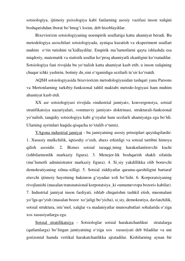 sotsiologiya, ijtimoiy psixologiya kabi fanlarning asosiy vazifasi inson xulqini 
boshqarishdan iborat bo‘lmog‘i lozim, deb hisoblaydilar. 
Bixeviorizm sotsiologiyaning noempirik usullariga katta ahamiyat beradi. Bu 
metodologiya asoschilari sotsiologiyada, ayniqsa kuzatish va eksperiment usullari 
muhim  o‘rin tutishini ta’kidlaydilar. Empirik ma’lumotlarni qayta ishlashda esa 
miqdoriy, matematik va statistik usullar ko‘proq ahamiyatli ekanligini ko‘rsatadilar. 
Sotsiologiya fani rivojida bu yo‘nalish katta ahamiyat kasb etib, u inson xulqining 
chuqur ichki yashirin, botiniy du¸sini o‘rganishga sezilarli ta’sir ko‘rsatdi. 
AQSH sotsiologiyasida bixeviorizm metodologiyasidan tashqari yana Parsons 
va Mertonlarning tarkibiy-funksional tahlil maktabi metodo-logiyasi ham muhim 
ahamiyat kasb etdi. 
XX asr sotsiologiyasi rivojida «industrial jamiyat», konvergensiya, sotsial 
stratifikatsiya nazariyalari, «ommaviy jamiyat» doktrinasi, strukturali-funksional 
yo‘nalish, tanqidiy sotsiologiya kabi g‘oyalar ham sezilarli ahamiyatga ega bo‘ldi. 
Ularning ayrimlari haqida qisqacha to‘xtalib o‘tamiz. 
YAgona industrial jamiyat - bu jamiyatning asosiy prinsiplari quyidagilardir: 
1. Xususiy mulkchilik, iqtisodiy o‘sish, shaxs erkinligi va sotsial tartibni himoya 
qilish asosidir. 2. Biznes sotsial taraqqi¸tning harakatlantiruvchi kuchi 
(ishbilarmonlik markaziy figura). 3. Menejer-lik boshqarish shakli sifatida 
(ma’lumotli administrator markaziy figura). 4. Si¸siy yakdillikka olib boruvchi 
demokratiyaning xilma-xilligi. 5. Sotsial ziddiyatlar qarama-qarshiligini bartaraf 
etuvchi ijtimoiy hayotning hukmron g‘oyadan xoli bo‘lishi. 6. Korporatsiyaning 
rivojlanishi (masalan transnatsional korporatsiya ¸ki «umumevropa bozori» kabilar). 
7. Industrial jamiyat inson faoliyati, ishlab chiqarishni tashkil etish, muomalani 
yo‘lga qo‘yish (masalan bozor  xo‘jaligi bo‘yicha), si¸siy, demokratiya, davlatchilik, 
sotsial struktura, iste’mol, xalqlar va madaniyatlar munosabatlari sohalarida o‘ziga 
xos xususiyatlarga ega. 
Sotsial stratifikatsiya - Sotsiologlar sotsial harakatchanlikni  stratalarga 
(qatlamlarga) bo‘lingan jamiyatning o‘ziga xos  xususiyati deb biladilar va uni 
gorizontal hamda vertikal harakatchanlikka ajratadilar. Kishilarning aynan bir 
