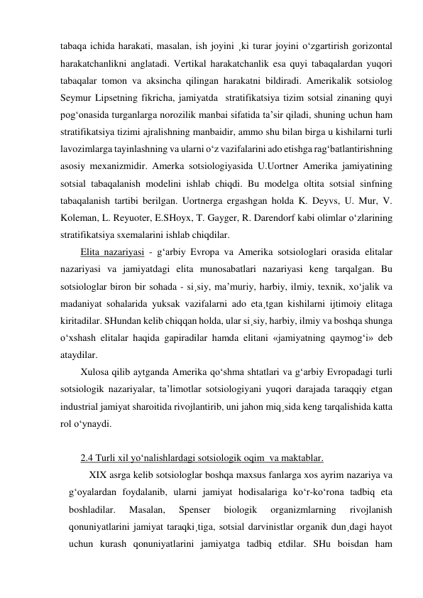 tabaqa ichida harakati, masalan, ish joyini ¸ki turar joyini o‘zgartirish gorizontal 
harakatchanlikni anglatadi. Vertikal harakatchanlik esa quyi tabaqalardan yuqori 
tabaqalar tomon va aksincha qilingan harakatni bildiradi. Amerikalik sotsiolog 
Seymur Lipsetning fikricha, jamiyatda  stratifikatsiya tizim sotsial zinaning quyi 
pog‘onasida turganlarga norozilik manbai sifatida ta’sir qiladi, shuning uchun ham  
stratifikatsiya tizimi ajralishning manbaidir, ammo shu bilan birga u kishilarni turli 
lavozimlarga tayinlashning va ularni o‘z vazifalarini ado etishga rag‘batlantirishning 
asosiy mexanizmidir. Amerka sotsiologiyasida U.Uortner Amerika jamiyatining 
sotsial tabaqalanish modelini ishlab chiqdi. Bu modelga oltita sotsial sinfning 
tabaqalanish tartibi berilgan. Uortnerga ergashgan holda K. Deyvs, U. Mur, V. 
Koleman, L. Reyuoter, E.SHoyx, T. Gayger, R. Darendorf kabi olimlar o‘zlarining 
stratifikatsiya sxemalarini ishlab chiqdilar. 
Elita nazariyasi - g‘arbiy Evropa va Amerika sotsiologlari orasida elitalar 
nazariyasi va jamiyatdagi elita munosabatlari nazariyasi keng tarqalgan. Bu 
sotsiologlar biron bir sohada - si¸siy, ma’muriy, harbiy, ilmiy, texnik, xo‘jalik va 
madaniyat sohalarida yuksak vazifalarni ado eta¸tgan kishilarni ijtimoiy elitaga 
kiritadilar. SHundan kelib chiqqan holda, ular si¸siy, harbiy, ilmiy va boshqa shunga 
o‘xshash elitalar haqida gapiradilar hamda elitani «jamiyatning qaymog‘i» deb 
ataydilar. 
Xulosa qilib aytganda Amerika qo‘shma shtatlari va g‘arbiy Evropadagi turli 
sotsiologik nazariyalar, ta’limotlar sotsiologiyani yuqori darajada taraqqiy etgan 
industrial jamiyat sharoitida rivojlantirib, uni jahon miq¸sida keng tarqalishida katta 
rol o‘ynaydi. 
 
2.4 Turli xil yo‘nalishlardagi sotsiologik oqim  va maktablar.  
XIX asrga kelib sotsiologlar boshqa maxsus fanlarga xos ayrim nazariya va 
g‘oyalardan foydalanib, ularni jamiyat hodisalariga ko‘r-ko‘rona tadbiq eta 
boshladilar. 
Masalan, 
Spenser 
biologik 
organizmlarning 
rivojlanish 
qonuniyatlarini jamiyat taraqki¸tiga, sotsial darvinistlar organik dun¸dagi hayot 
uchun kurash qonuniyatlarini jamiyatga tadbiq etdilar. SHu boisdan ham 
