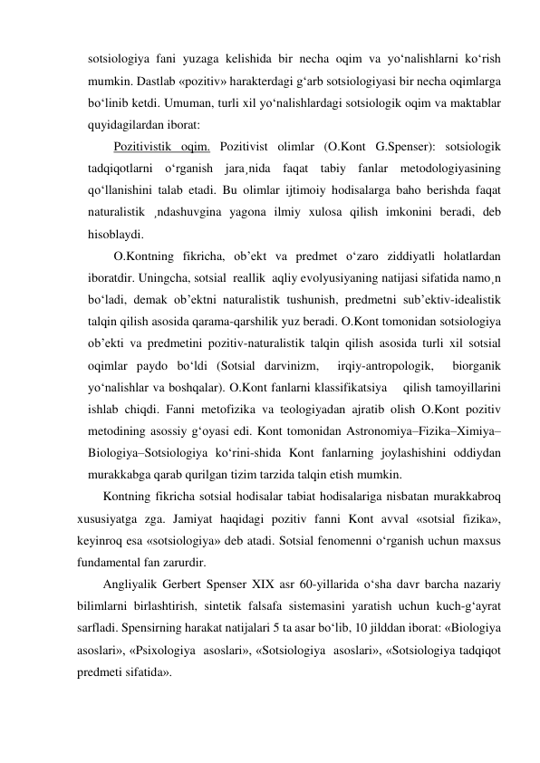 sotsiologiya fani yuzaga kelishida bir necha oqim va yo‘nalishlarni ko‘rish 
mumkin. Dastlab «pozitiv» harakterdagi g‘arb sotsiologiyasi bir necha oqimlarga 
bo‘linib ketdi. Umuman, turli xil yo‘nalishlardagi sotsiologik oqim va maktablar 
quyidagilardan iborat: 
Pozitivistik oqim. Pozitivist olimlar (O.Kont G.Spenser): sotsiologik 
tadqiqotlarni o‘rganish jara¸nida faqat tabiy fanlar metodologiyasining 
qo‘llanishini talab etadi. Bu olimlar ijtimoiy hodisalarga baho berishda faqat 
naturalistik ¸ndashuvgina yagona ilmiy xulosa qilish imkonini beradi, deb 
hisoblaydi. 
O.Kontning fikricha, ob’ekt va predmet o‘zaro ziddiyatli holatlardan 
iboratdir. Uningcha, sotsial  reallik  aqliy evolyusiyaning natijasi sifatida namo¸n 
bo‘ladi, demak ob’ektni naturalistik tushunish, predmetni sub’ektiv-idealistik 
talqin qilish asosida qarama-qarshilik yuz beradi. O.Kont tomonidan sotsiologiya 
ob’ekti va predmetini pozitiv-naturalistik talqin qilish asosida turli xil sotsial 
oqimlar paydo bo‘ldi (Sotsial darvinizm,  irqiy-antropologik,  biorganik 
yo‘nalishlar va boshqalar). O.Kont fanlarni klassifikatsiya    qilish tamoyillarini 
ishlab chiqdi. Fanni metofizika va teologiyadan ajratib olish O.Kont pozitiv 
metodining asossiy g‘oyasi edi. Kont tomonidan Astronomiya–Fizika–Ximiya–
Biologiya–Sotsiologiya ko‘rini-shida Kont fanlarning joylashishini oddiydan 
murakkabga qarab qurilgan tizim tarzida talqin etish mumkin. 
Kontning fikricha sotsial hodisalar tabiat hodisalariga nisbatan murakkabroq 
xususiyatga zga. Jamiyat haqidagi pozitiv fanni Kont avval «sotsial fizika», 
keyinroq esa «sotsiologiya» deb atadi. Sotsial fenomenni o‘rganish uchun maxsus 
fundamental fan zarurdir. 
Angliyalik Gerbert Spenser XIX asr 60-yillarida o‘sha davr barcha nazariy 
bilimlarni birlashtirish, sintetik falsafa sistemasini yaratish uchun kuch-g‘ayrat 
sarfladi. Spensirning harakat natijalari 5 ta asar bo‘lib, 10 jilddan iborat: «Biologiya 
asoslari», «Psixologiya  asoslari», «Sotsiologiya  asoslari», «Sotsiologiya tadqiqot 
predmeti sifatida».  
