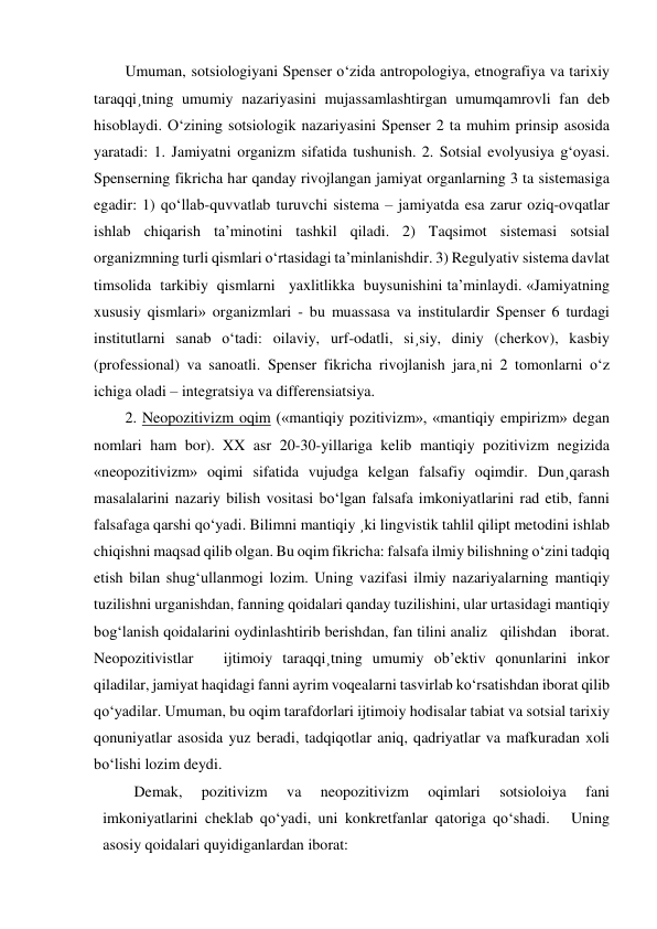 Umuman, sotsiologiyani Spenser o‘zida antropologiya, etnografiya va tarixiy 
taraqqi¸tning umumiy nazariyasini mujassamlashtirgan umumqamrovli fan deb 
hisoblaydi. O‘zining sotsiologik nazariyasini Spenser 2 ta muhim prinsip asosida 
yaratadi: 1. Jamiyatni organizm sifatida tushunish. 2. Sotsial evolyusiya g‘oyasi. 
Spenserning fikricha har qanday rivojlangan jamiyat organlarning 3 ta sistemasiga 
egadir: 1) qo‘llab-quvvatlab turuvchi sistema – jamiyatda esa zarur oziq-ovqatlar 
ishlab chiqarish ta’minotini tashkil qiladi. 2) Taqsimot sistemasi sotsial 
organizmning turli qismlari o‘rtasidagi ta’minlanishdir. 3) Regulyativ sistema davlat 
timsolida  tarkibiy  qismlarni   yaxlitlikka  buysunishini ta’minlaydi. «Jamiyatning 
xususiy qismlari» organizmlari - bu muassasa va institulardir Spenser 6 turdagi 
institutlarni sanab o‘tadi: oilaviy, urf-odatli, si¸siy, diniy (cherkov), kasbiy 
(professional) va sanoatli. Spenser fikricha rivojlanish jara¸ni 2 tomonlarni o‘z 
ichiga oladi – integratsiya va differensiatsiya. 
2. Neopozitivizm oqim («mantiqiy pozitivizm», «mantiqiy empirizm» degan 
nomlari ham bor). XX asr 20-30-yillariga kelib mantiqiy pozitivizm negizida 
«neopozitivizm» oqimi sifatida vujudga kelgan falsafiy oqimdir. Dun¸qarash 
masalalarini nazariy bilish vositasi bo‘lgan falsafa imkoniyatlarini rad etib, fanni 
falsafaga qarshi qo‘yadi. Bilimni mantiqiy ¸ki lingvistik tahlil qilipt metodini ishlab 
chiqishni maqsad qilib olgan. Bu oqim fikricha: falsafa ilmiy bilishning o‘zini tadqiq 
etish bilan shug‘ullanmogi lozim. Uning vazifasi ilmiy nazariyalarning mantiqiy 
tuzilishni urganishdan, fanning qoidalari qanday tuzilishini, ular urtasidagi mantiqiy 
bog‘lanish qoidalarini oydinlashtirib berishdan, fan tilini analiz   qilishdan   iborat.   
Neopozitivistlar   ijtimoiy taraqqi¸tning umumiy ob’ektiv qonunlarini inkor 
qiladilar, jamiyat haqidagi fanni ayrim voqealarni tasvirlab ko‘rsatishdan iborat qilib 
qo‘yadilar. Umuman, bu oqim tarafdorlari ijtimoiy hodisalar tabiat va sotsial tarixiy 
qonuniyatlar asosida yuz beradi, tadqiqotlar aniq, qadriyatlar va mafkuradan xoli 
bo‘lishi lozim deydi. 
Demak, 
pozitivizm 
va 
neopozitivizm 
oqimlari 
sotsioloiya 
fani 
imkoniyatlarini cheklab qo‘yadi, uni konkretfanlar qatoriga qo‘shadi.   Uning 
asosiy qoidalari quyidiganlardan iborat: 
