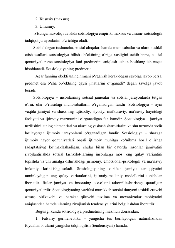  2. Xususiy (maxsus) 
 3. Umumiy. 
 
 SHunga muvofiq ravishda sotsiologiya empirik, maxsus va umum- sotsiologik 
tadqiqot jarayonlarini o‘z ichiga oladi. 
Sotsial degan tushuncha, sotsial aloqalar, hamda munosabatlar va ularni tashkil 
etish usullari, sotsiologiya bilish ob’ektining o‘ziga xosligini ochib bersa, sotsial 
qonuniyatlar esa sotsiologiya fani predmetini aniqlash uchun boshlang‘ich nuqta 
hisoblanadi. Sotsiologiyaning predmeti: 
 Agar fanning obekti uning nimani o‘rganish kerak degan savolga javob bersa, 
predmet esa o‘sha ob’ektning qaysi jihatlarini o‘rganadi? degan savolga javob 
beradi. 
Sotsiologiya – insonlarning sotsial jamoalar va sotsial jarayonlarda tutgan 
o‘rni, ular o‘rtasidagi munosabatlarni o‘rganadigan fandir. Sotsiologiya – ayni 
vaqtda jamiyat va shaxsning iqtisodiy, siyosiy, mafkuraviy, ma’naviy hayotdagi 
faoliyati va ijtimoiy mazmunini o‘rganadigan fan hamdir. Sotsiologiya – jamiyat 
tuzilishini, uning elementlari va ularning yashash sharoitlarini va shu tuzumda sodir 
bo‘layotgan ijtimoiy jarayonlarni o‘rganadigan fandir. Sotsiologiya – shaxsga 
ijtimoiy hayot qonuniyatlari orqali ijtimoiy muhitga ko‘nikma hosil qilishga 
(adaptatsiya) ko‘maklashadigan, shular bilan bir qatorda insonlar jamiyatini 
rivojlantirishda sotsial tashkilot-larning insonlarga mos, eng qulay variantini 
topishda va uni amalga oshirishdagi jismoniy, emotsional-psixologik va ma’naviy 
imkoniyat-larini ishga soladi.  Sotsiologiyaning vazifasi jamiyat taraqqiyotini 
taminlaydigan eng qulay variantlarini, ijtimoiy-madaniy modellarini topishdan 
iboratdir. Bular jamiyat va insonning o‘z-o‘zini takomillashtirishga qaratilgan 
qonuniyatlardir. Sotsiologiyaning vazifasi murakkab sotsial dunyoni tashkil etuvchi 
o‘zaro birikuvchi va harakat qiluvchi tuzilma va mexanizmlar mohiyatini 
aniqlashdan hamda ularning rivojlanish tendensiyalarini belgilashdan iboratdir. 
 Bugungi kunda sotsiologiya predmetining mazmun doirasidan: 
 1. Falsafiy germenevtika – yangicha tus berilayotgan naturalizmdan 
foydalanib, ularni yangicha talqin qilish (tendensiyasi) hamda, 
