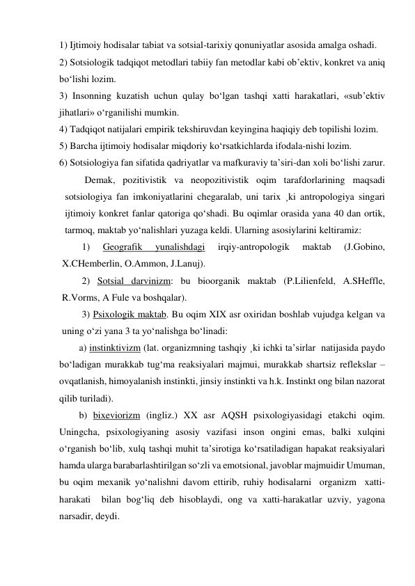 1) Ijtimoiy hodisalar tabiat va sotsial-tarixiy qonuniyatlar asosida amalga oshadi. 
2) Sotsiologik tadqiqot metodlari tabiiy fan metodlar kabi ob’ektiv, konkret va aniq 
bo‘lishi lozim. 
3) Insonning kuzatish uchun qulay bo‘lgan tashqi xatti harakatlari, «sub’ektiv 
jihatlari» o‘rganilishi mumkin. 
4) Tadqiqot natijalari empirik tekshiruvdan keyingina haqiqiy deb topilishi lozim. 
5) Barcha ijtimoiy hodisalar miqdoriy ko‘rsatkichlarda ifodala-nishi lozim. 
6) Sotsiologiya fan sifatida qadriyatlar va mafkuraviy ta’siri-dan xoli bo‘lishi zarur. 
Demak, pozitivistik va neopozitivistik oqim tarafdorlarining maqsadi 
sotsiologiya fan imkoniyatlarini chegaralab, uni tarix ¸ki antropologiya singari 
ijtimoiy konkret fanlar qatoriga qo‘shadi. Bu oqimlar orasida yana 40 dan ortik, 
tarmoq, maktab yo‘nalishlari yuzaga keldi. Ularning asosiylarini keltiramiz: 
1) 
Geografik 
yunalishdagi 
irqiy-antropologik 
maktab 
(J.Gobino, 
X.CHemberlin, O.Ammon, J.Lanuj). 
2) Sotsial darvinizm: bu bioorganik maktab (P.Lilienfeld, A.SHeffle, 
R.Vorms, A Fule va boshqalar). 
3) Psixologik maktab. Bu oqim XIX asr oxiridan boshlab vujudga kelgan va 
uning o‘zi yana 3 ta yo‘nalishga bo‘linadi: 
a) instinktivizm (lat. organizmning tashqiy ¸ki ichki ta’sirlar  natijasida paydo 
bo‘ladigan murakkab tug‘ma reaksiyalari majmui, murakkab shartsiz reflekslar – 
ovqatlanish, himoyalanish instinkti, jinsiy instinkti va h.k. Instinkt ong bilan nazorat 
qilib turiladi). 
b) bixeviorizm (ingliz.) XX asr AQSH psixologiyasidagi etakchi oqim. 
Uningcha, psixologiyaning asosiy vazifasi inson ongini emas, balki xulqini 
o‘rganish bo‘lib, xulq tashqi muhit ta’sirotiga ko‘rsatiladigan hapakat reaksiyalari 
hamda ularga barabarlashtirilgan so‘zli va emotsional, javoblar majmuidir Umuman, 
bu oqim mexanik yo‘nalishni davom ettirib, ruhiy hodisalarni  organizm  xatti-
harakati  bilan bog‘liq deb hisoblaydi, ong va xatti-harakatlar uzviy, yagona 
narsadir, deydi. 
