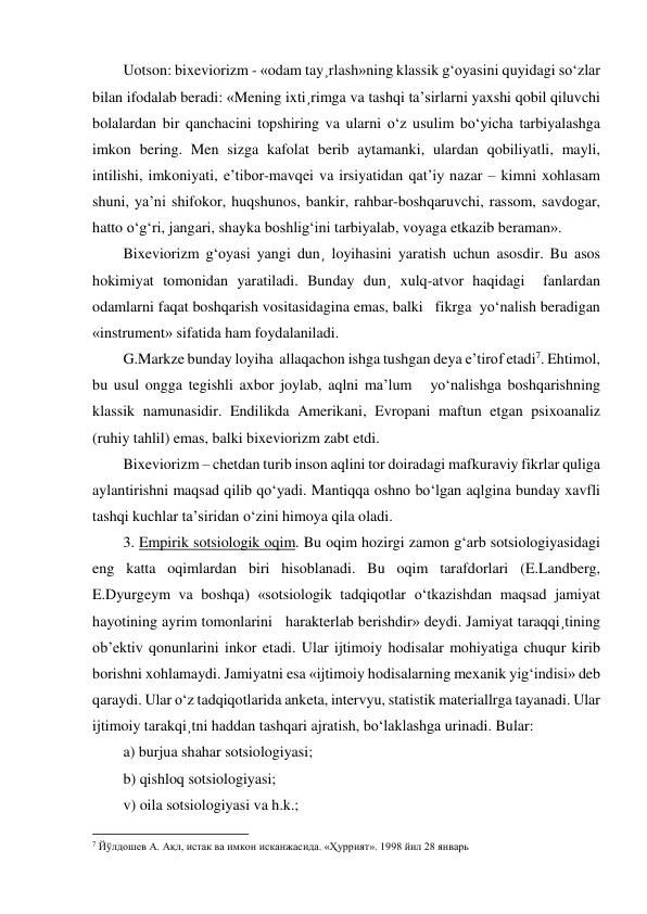 Uotson: bixeviorizm - «odam tay¸rlash»ning klassik g‘oyasini quyidagi so‘zlar 
bilan ifodalab beradi: «Mening ixti¸rimga va tashqi ta’sirlarni yaxshi qobil qiluvchi 
bolalardan bir qanchacini topshiring va ularni o‘z usulim bo‘yicha tarbiyalashga 
imkon bering. Men sizga kafolat berib aytamanki, ulardan qobiliyatli, mayli, 
intilishi, imkoniyati, e’tibor-mavqei va irsiyatidan qat’iy nazar – kimni xohlasam 
shuni, ya’ni shifokor, huqshunos, bankir, rahbar-boshqaruvchi, rassom, savdogar, 
hatto o‘g‘ri, jangari, shayka boshlig‘ini tarbiyalab, voyaga etkazib beraman». 
Bixeviorizm g‘oyasi yangi dun¸ loyihasini yaratish uchun asosdir. Bu asos 
hokimiyat tomonidan yaratiladi. Bunday dun¸ xulq-atvor haqidagi  fanlardan 
odamlarni faqat boshqarish vositasidagina emas, balki   fikrga  yo‘nalish beradigan 
«instrument» sifatida ham foydalaniladi. 
G.Markze bunday loyiha  allaqachon ishga tushgan deya e’tirof etadi7. Ehtimol, 
bu usul ongga tegishli axbor joylab, aqlni ma’lum   yo‘nalishga boshqarishning 
klassik namunasidir. Endilikda Amerikani, Evropani maftun etgan psixoanaliz 
(ruhiy tahlil) emas, balki bixeviorizm zabt etdi. 
Bixeviorizm – chetdan turib inson aqlini tor doiradagi mafkuraviy fikrlar quliga 
aylantirishni maqsad qilib qo‘yadi. Mantiqqa oshno bo‘lgan aqlgina bunday xavfli 
tashqi kuchlar ta’siridan o‘zini himoya qila oladi. 
3. Empirik sotsiologik oqim. Bu oqim hozirgi zamon g‘arb sotsiologiyasidagi 
eng katta oqimlardan biri hisoblanadi. Bu oqim tarafdorlari (E.Landberg, 
E.Dyurgeym va boshqa) «sotsiologik tadqiqotlar o‘tkazishdan maqsad jamiyat 
hayotining ayrim tomonlarini   harakterlab berishdir» deydi. Jamiyat taraqqi¸tining 
ob’ektiv qonunlarini inkor etadi. Ular ijtimoiy hodisalar mohiyatiga chuqur kirib 
borishni xohlamaydi. Jamiyatni esa «ijtimoiy hodisalarning mexanik yig‘indisi» deb 
qaraydi. Ular o‘z tadqiqotlarida anketa, intervyu, statistik materiallrga tayanadi. Ular 
ijtimoiy tarakqi¸tni haddan tashqari ajratish, bo‘laklashga urinadi. Bular: 
a) burjua shahar sotsiologiyasi;  
b) qishloq sotsiologiyasi;  
v) oila sotsiologiyasi va h.k.; 
                                                           
7 Йўлдошев А. Ақл, истак ва имкон исканжасида. «Ҳуррият». 1998 йил 28 январь  
