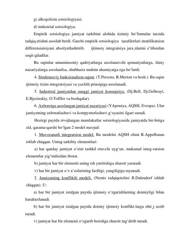 g) alkogolizm sotsiologiyasi; 
d) industrial sotsiologiya. 
Empirik sotsiologiya jamiyat tarkibini alohida tizimiy bo‘linmalar tarzida 
tadqiq etishni asoslab berdi. Garchi empirik sotsiologiya   tarafdorlari stratifikatsion 
differensiatsiyani absolyutlashtirib,    ijtimoiy integratsiya jara¸nlarini e’tibordan 
soqit qiladilar. 
Bu oqimlar umuminsoniy qadriyatlarga asoslanuvchi qonuniyatlarga, ilmiy 
nazariyalarga asoslanilsa, shubhasiz muhim ahamiyatga ega bo‘lardi. 
4. Strukturaviy funksionalizm oqimi. (T.Persons, R.Merton va bosh.). Bu oqim 
ijtimoiy tizim integratsiyasi va yaxlitli prinsipiga asoslanadi. 
5. Industrial jamiyatdan sunggi jamiyat konsepsiya. (Dj.Bell, Dj.Gelbrayt, 
E.Bjezinskiy, O.Toffler va boshqalar). 
6. Axborotga asoslangan jamiyat nazariyasi (YAponiya, AQSH, Evropa). Ular 
jamiyatning axboratlashuvi va kompyuterlashuvi g‘oyasini ilgari suradi. 
Hozirgi paytda rivojlangan mamlakatlar sotsiologiyasida jamiyatda bir-biriga 
zid, qarama-qarshi bo‘lgan 2 model mavjud: 
1. Muvozanatli integratsion model. Bu modelni AQSH olimi R.Appelbaum 
ishlab chiqqan. Uning tarkibiy elementlari: 
a) har qanday jamiyat o‘zini tashkil etuvchi uyg‘un, mukamal integ-ratsion 
elementlar yig‘indisidan iborat. 
b) jamiyat har bir elementi uning ish yuritishiga sharoit yaratadi. 
v) har bir jamiyat o‘z a’zolarining faolligi, yangiligiga tayanadi. 
2. Jamiyatning konfliktli modeli. (Nemis tadqiqotchisi R.Dalendorf ishlab 
chiqqan). U: 
a) har bir jamiyat istalgan paytda ijtimoiy o‘zgarishlarning doimiyligi bilan 
harakterlanadi. 
b) har bir jamiyat istalgan paytda doimiy ijtimoiy konflikt-larga ehti¸j sezib 
turadi. 
v) jamiyat har bir elementi o‘zgarib borishga sharoit tug‘dirib turadi. 
