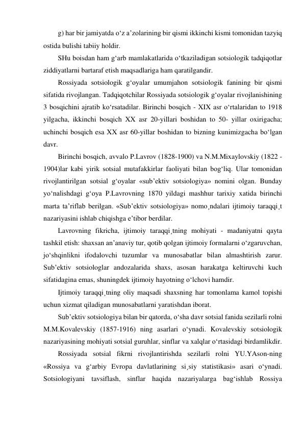 g) har bir jamiyatda o‘z a’zolarining bir qismi ikkinchi kismi tomonidan tazyiq 
ostida bulishi tabiiy holdir. 
SHu boisdan ham g‘arb mamlakatlarida o‘tkaziladigan sotsiologik tadqiqotlar 
ziddiyatlarni bartaraf etish maqsadlariga ham qaratilgandir. 
Rossiyada sotsiologik g‘oyalar umumjahon sotsiologik fanining bir qismi 
sifatida rivojlangan. Tadqiqotchilar Rossiyada sotsiologik g‘oyalar rivojlanishining 
3 bosqichini ajratib ko‘rsatadilar. Birinchi bosqich - XIX asr o‘rtalaridan to 1918 
yilgacha, ikkinchi bosqich XX asr 20-yillari boshidan to 50- yillar oxirigacha; 
uchinchi bosqich esa XX asr 60-yillar boshidan to bizning kunimizgacha bo‘lgan 
davr. 
Birinchi bosqich, avvalo P.Lavrov (1828-1900) va N.M.Mixaylovskiy (1822 - 
1904)lar kabi yirik sotsial mutafakkirlar faoliyati bilan bog‘liq. Ular tomonidan 
rivojlantirilgan sotsial g‘oyalar «sub’ektiv sotsiologiya» nomini olgan. Bunday 
yo‘nalishdagi g‘oya P.Lavrovning 1870 yildagi mashhur tarixiy xatida birinchi 
marta ta’riflab berilgan. «Sub’ektiv sotsiologiya» nomo¸ndalari ijtimoiy taraqqi¸t 
nazariyasini ishlab chiqishga e’tibor berdilar. 
Lavrovning fikricha, ijtimoiy taraqqi¸tning mohiyati - madaniyatni qayta 
tashkil etish: shaxsan an’anaviy tur, qotib qolgan ijtimoiy formalarni o‘zgaruvchan, 
jo‘shqinlikni ifodalovchi tuzumlar va munosabatlar bilan almashtirish zarur. 
Sub’ektiv sotsiologlar andozalarida shaxs, asosan harakatga keltiruvchi kuch 
sifatidagina emas, shuningdek ijtimoiy hayotning o‘lchovi hamdir.  
Ijtimoiy taraqqi¸tning oliy maqsadi shaxsning har tomonlama kamol topishi 
uchun xizmat qiladigan munosabatlarni yaratishdan iborat. 
Sub’ektiv sotsiologiya bilan bir qatorda, o‘sha davr sotsial fanida sezilarli rolni  
M.M.Kovalevskiy (1857-1916) ning asarlari o‘ynadi. Kovalevskiy sotsiologik 
nazariyasining mohiyati sotsial guruhlar, sinflar va xalqlar o‘rtasidagi birdamlikdir. 
Rossiyada sotsial fikrni rivojlantirishda sezilarli rolni YU.YAson-ning 
«Rossiya va g‘arbiy Evropa davlatlarining si¸siy statistikasi» asari o‘ynadi. 
Sotsiologiyani tavsiflash, sinflar haqida nazariyalarga bag‘ishlab Rossiya 
