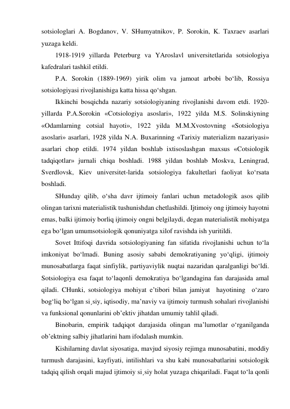 sotsiologlari A. Bogdanov, V. SHumyatnikov, P. Sorokin, K. Taxraev asarlari 
yuzaga keldi. 
1918-1919 yillarda Peterburg va YAroslavl universitetlarida sotsiologiya 
kafedralari tashkil etildi. 
P.A. Sorokin (1889-1969) yirik olim va jamoat arbobi bo‘lib, Rossiya 
sotsiologiyasi rivojlanishiga katta hissa qo‘shgan. 
Ikkinchi bosqichda nazariy sotsiologiyaning rivojlanishi davom etdi. 1920-
yillarda P.A.Sorokin «Cotsiologiya asoslari», 1922 yilda M.S. Solinskiyning 
«Odamlarning cotsial hayoti», 1922 yilda M.M.Xvostovning «Sotsiologiya 
asoslari» asarlari, 1928 yilda N.A. Buxarinning «Tarixiy materializm nazariyasi» 
asarlari chop etildi. 1974 yildan boshlab ixtisoslashgan maxsus «Cotsiologik 
tadqiqotlar» jurnali chiqa boshladi. 1988 yildan boshlab Moskva, Leningrad, 
Sverdlovsk, Kiev universitet-larida sotsiologiya fakultetlari faoliyat ko‘rsata 
boshladi. 
SHunday qilib, o‘sha davr ijtimoiy fanlari uchun metadologik asos qilib 
olingan tarixni materialistik tushunishdan chetlashildi. Ijtimoiy ong ijtimoiy hayotni 
emas, balki ijtimoiy borliq ijtimoiy ongni belgilaydi, degan materialistik mohiyatga 
ega bo‘lgan umumsotsiologik qonuniyatga xilof ravishda ish yuritildi. 
Sovet Ittifoqi davrida sotsiologiyaning fan sifatida rivojlanishi uchun to‘la 
imkoniyat bo‘lmadi. Buning asosiy sababi demokratiyaning yo‘qligi, ijtimoiy 
munosabatlarga faqat sinfiylik, partiyaviylik nuqtai nazaridan qaralganligi bo‘ldi. 
Sotsiologiya esa faqat to‘laqonli demokratiya bo‘lgandagina fan darajasida amal 
qiladi. CHunki, sotsiologiya mohiyat e’tibori bilan jamiyat  hayotining  o‘zaro 
bog‘liq bo‘lgan si¸siy, iqtisodiy, ma’naviy va ijtimoiy turmush sohalari rivojlanishi 
va funksional qonunlarini ob’ektiv jihatdan umumiy tahlil qiladi. 
Binobarin, empirik tadqiqot darajasida olingan ma’lumotlar o‘rganilganda 
ob’ektning salbiy jihatlarini ham ifodalash mumkin.  
Kishilarning davlat siyosatiga, mavjud siyosiy rejimga munosabatini, moddiy 
turmush darajasini, kayfiyati, intilishlari va shu kabi munosabatlarini sotsiologik 
tadqiq qilish orqali majud ijtimoiy si¸siy holat yuzaga chiqariladi. Faqat to‘la qonli 
