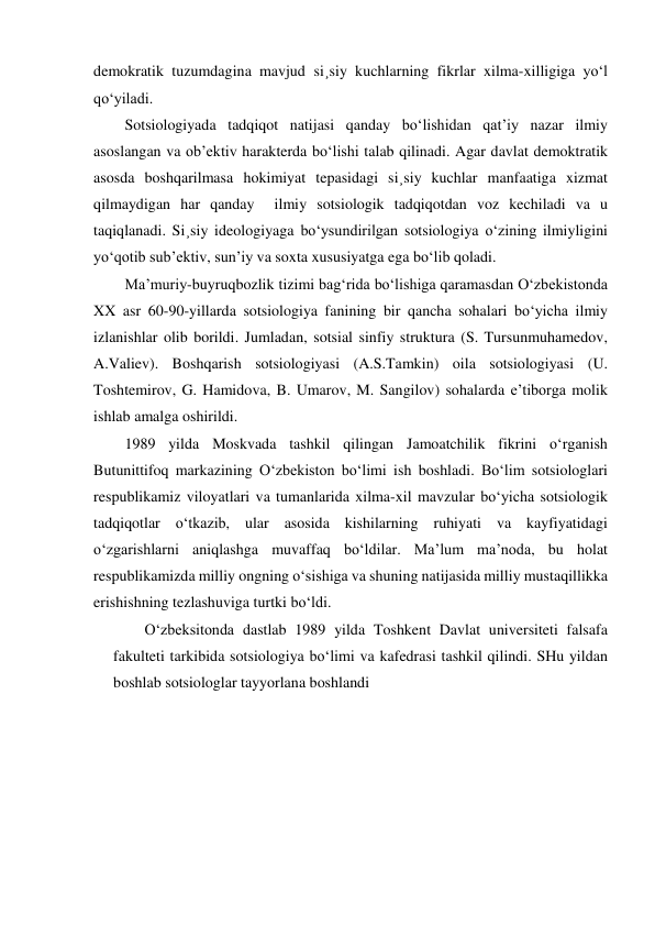 demokratik tuzumdagina mavjud si¸siy kuchlarning fikrlar xilma-xilligiga yo‘l 
qo‘yiladi. 
Sotsiologiyada tadqiqot natijasi qanday bo‘lishidan qat’iy nazar ilmiy 
asoslangan va ob’ektiv harakterda bo‘lishi talab qilinadi. Agar davlat demoktratik 
asosda boshqarilmasa hokimiyat tepasidagi si¸siy kuchlar manfaatiga xizmat 
qilmaydigan har qanday  ilmiy sotsiologik tadqiqotdan voz kechiladi va u 
taqiqlanadi. Si¸siy ideologiyaga bo‘ysundirilgan sotsiologiya o‘zining ilmiyligini 
yo‘qotib sub’ektiv, sun’iy va soxta xususiyatga ega bo‘lib qoladi. 
Ma’muriy-buyruqbozlik tizimi bag‘rida bo‘lishiga qaramasdan O‘zbekistonda 
XX asr 60-90-yillarda sotsiologiya fanining bir qancha sohalari bo‘yicha ilmiy 
izlanishlar olib borildi. Jumladan, sotsial sinfiy struktura (S. Tursunmuhamedov, 
A.Valiev). Boshqarish sotsiologiyasi (A.S.Tamkin) oila sotsiologiyasi (U. 
Toshtemirov, G. Hamidova, B. Umarov, M. Sangilov) sohalarda e’tiborga molik 
ishlab amalga oshirildi. 
1989 yilda Moskvada tashkil qilingan Jamoatchilik fikrini o‘rganish 
Butunittifoq markazining O‘zbekiston bo‘limi ish boshladi. Bo‘lim sotsiologlari 
respublikamiz viloyatlari va tumanlarida xilma-xil mavzular bo‘yicha sotsiologik 
tadqiqotlar o‘tkazib, ular asosida kishilarning ruhiyati va kayfiyatidagi 
o‘zgarishlarni aniqlashga muvaffaq bo‘ldilar. Ma’lum ma’noda, bu holat 
respublikamizda milliy ongning o‘sishiga va shuning natijasida milliy mustaqillikka 
erishishning tezlashuviga turtki bo‘ldi. 
O‘zbeksitonda dastlab 1989 yilda Toshkent Davlat universiteti falsafa 
fakulteti tarkibida sotsiologiya bo‘limi va kafedrasi tashkil qilindi. SHu yildan 
boshlab sotsiologlar tayyorlana boshlandi 
 
 
