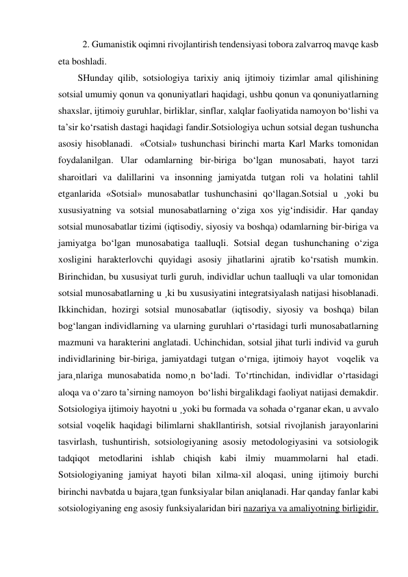  2. Gumanistik oqimni rivojlantirish tendensiyasi tobora zalvarroq mavqe kasb 
eta boshladi.                           
SHunday qilib, sotsiologiya tarixiy aniq ijtimoiy tizimlar amal qilishining 
sotsial umumiy qonun va qonuniyatlari haqidagi, ushbu qonun va qonuniyatlarning 
shaxslar, ijtimoiy guruhlar, birliklar, sinflar, xalqlar faoliyatida namoyon bo‘lishi va 
ta’sir ko‘rsatish dastagi haqidagi fandir.Sotsiologiya uchun sotsial degan tushuncha 
asosiy hisoblanadi.  «Cotsial» tushunchasi birinchi marta Karl Marks tomonidan 
foydalanilgan. Ular odamlarning bir-biriga bo‘lgan munosabati, hayot tarzi 
sharoitlari va dalillarini va insonning jamiyatda tutgan roli va holatini tahlil 
etganlarida «Sotsial» munosabatlar tushunchasini qo‘llagan.Sotsial u ¸yoki bu 
xususiyatning va sotsial munosabatlarning o‘ziga xos yig‘indisidir. Har qanday 
sotsial munosabatlar tizimi (iqtisodiy, siyosiy va boshqa) odamlarning bir-biriga va 
jamiyatga bo‘lgan munosabatiga taalluqli. Sotsial degan tushunchaning o‘ziga 
xosligini harakterlovchi quyidagi asosiy jihatlarini ajratib ko‘rsatish mumkin. 
Birinchidan, bu xususiyat turli guruh, individlar uchun taalluqli va ular tomonidan 
sotsial munosabatlarning u ¸ki bu xususiyatini integratsiyalash natijasi hisoblanadi. 
Ikkinchidan, hozirgi sotsial munosabatlar (iqtisodiy, siyosiy va boshqa) bilan 
bog‘langan individlarning va ularning guruhlari o‘rtasidagi turli munosabatlarning 
mazmuni va harakterini anglatadi. Uchinchidan, sotsial jihat turli individ va guruh 
individlarining bir-biriga, jamiyatdagi tutgan o‘rniga, ijtimoiy hayot  voqelik va 
jara¸nlariga munosabatida nomo¸n bo‘ladi. To‘rtinchidan, individlar o‘rtasidagi 
aloqa va o‘zaro ta’sirning namoyon  bo‘lishi birgalikdagi faoliyat natijasi demakdir. 
Sotsiologiya ijtimoiy hayotni u ¸yoki bu formada va sohada o‘rganar ekan, u avvalo 
sotsial voqelik haqidagi bilimlarni shakllantirish, sotsial rivojlanish jarayonlarini 
tasvirlash, tushuntirish, sotsiologiyaning asosiy metodologiyasini va sotsiologik 
tadqiqot metodlarini ishlab chiqish kabi ilmiy muammolarni hal etadi. 
Sotsiologiyaning jamiyat hayoti bilan xilma-xil aloqasi, uning ijtimoiy burchi 
birinchi navbatda u bajara¸tgan funksiyalar bilan aniqlanadi. Har qanday fanlar kabi 
sotsiologiyaning eng asosiy funksiyalaridan biri nazariya va amaliyotning birligidir. 
