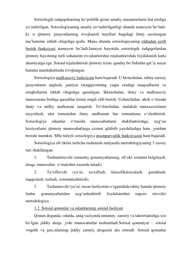 Sotsiologik tadqiqotlarning ko‘pchilik qismi amaliy muammolarni hal etishga 
yo‘naltirilgan. Sotsiologiyaning amaliy yo‘naltirilganligi shunda namoyon bo‘ladi-
ki, u ijtimoiy jarayonlarning rivojlanish mayllari haqidagi ilmiy asoslangan 
ma’lumotni ishlab chiqishga qodir. Mana shunda sotsiologiyaning oldindan aytib 
berish funksiyasi namoyon bo‘ladi.Jamiyat hayotida sotsiologik tadqiqotlardan 
ijtimoiy hayotning turli sohalarini rivojlantirishni rejalashtirishda foydalanish katta 
ahamiyatga ega. Sotsial rejalashtirish ijtimoiy tizim  qanday bo‘lishidan qat’iy nazar  
hamma mamlakatlarda rivojlangan. 
Sotsiologiya mafkuraviy funksiyani ham bajaradi. U birinchidan, tabiiy-tarixiy 
jarayonlarni anglash, jamiyat taraqqiyotining yaqin oradagi maqsadlarini va 
istiqbollarini ishlab chiqishga qaratilgan. Ikkinchidan, ilmiy va mafkuraviy 
munozarani boshqa qarashlar tizimi orqali olib borish. Uchinchidan, aholi o‘rtasida 
ilmiy va milliy mafkurani tarqatish. To‘rtinchidan, malakali mutaxassislarni 
tayyorlash, ular tomonidan ilmiy mafkurani har tomonlama o‘zlashtirish. 
Sotsiologiya 
odamlar 
o‘rtasida 
munosabatlarni 
shakllantirishga, 
uyg‘un 
hissiyotlarni ijtimoiy munosabatlarga xizmat qildirib yaxshilashga ham ¸yordam 
berishi mumkin. SHu tufayli sotsiologiya insonparvarlik funksiyasini ham bajaradi. 
Sotsiologiya ob’ektini turlicha tushunish natijasida metodologiyaning 3 asosiy 
turi shakllangan: 
1. 
Tushuntiruvchi (umumiy qonuniyatlarning, ob’ekt xislatini belgilaydi, 
aloqa, munosabat  o‘rnatishni nazarda tutadi). 
2. 
Ta’riflovchi 
(ya’ni, 
tavsiflash, 
klassifikatsiyalash, 
guruhlash, 
taqqoslash, turlash, sistemalashtirish). 
3. 
Tushunuvchi (ya’ni, inson faoliyatini o‘rganishda tabiiy hamda ijtimoiy 
fanlar 
qonuniyatlaridan 
uyg‘unlashtirib 
foydalanishni 
taqozo 
etuvchi) 
metodologiya. 
1.2. Sotsial qonunlar va odamlarning sotsial faoliyati 
Qonun deganda, odatda, aniq vaziyatda umumiy, zaruriy va takrorlanishga xos 
bo‘lgan jiddiy aloqa ¸yoki munosabatlar tushuniladi.Sotsial qonuniyat – sotsial 
voqelik va jara¸nlarning jiddiy zaruriy aloqasini aks ettiradi. Sotsial qonunlar 
