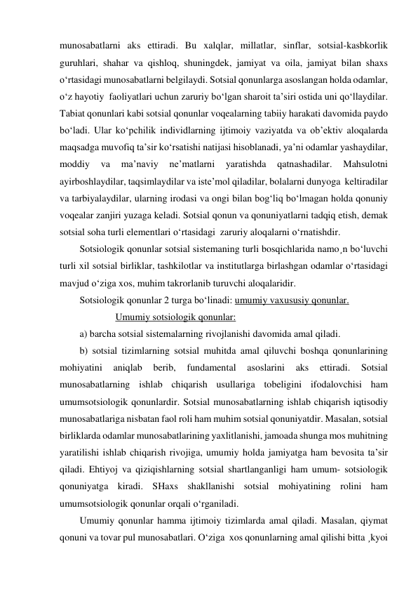 munosabatlarni aks ettiradi. Bu xalqlar, millatlar, sinflar, sotsial-kasbkorlik 
guruhlari, shahar va qishloq, shuningdek, jamiyat va oila, jamiyat bilan shaxs 
o‘rtasidagi munosabatlarni belgilaydi. Sotsial qonunlarga asoslangan holda odamlar, 
o‘z hayotiy  faoliyatlari uchun zaruriy bo‘lgan sharoit ta’siri ostida uni qo‘llaydilar. 
Tabiat qonunlari kabi sotsial qonunlar voqealarning tabiiy harakati davomida paydo 
bo‘ladi. Ular ko‘pchilik individlarning ijtimoiy vaziyatda va ob’ektiv aloqalarda 
maqsadga muvofiq ta’sir ko‘rsatishi natijasi hisoblanadi, ya’ni odamlar yashaydilar, 
moddiy 
va 
ma’naviy 
ne’matlarni 
yaratishda 
qatnashadilar. 
Mahsulotni 
ayirboshlaydilar, taqsimlaydilar va iste’mol qiladilar, bolalarni dunyoga  keltiradilar 
va tarbiyalaydilar, ularning irodasi va ongi bilan bog‘liq bo‘lmagan holda qonuniy  
voqealar zanjiri yuzaga keladi. Sotsial qonun va qonuniyatlarni tadqiq etish, demak 
sotsial soha turli elementlari o‘rtasidagi  zaruriy aloqalarni o‘rnatishdir. 
Sotsiologik qonunlar sotsial sistemaning turli bosqichlarida namo¸n bo‘luvchi 
turli xil sotsial birliklar, tashkilotlar va institutlarga birlashgan odamlar o‘rtasidagi 
mavjud o‘ziga xos, muhim takrorlanib turuvchi aloqalaridir. 
Sotsiologik qonunlar 2 turga bo‘linadi: umumiy vaxususiy qonunlar. 
Umumiy sotsiologik qonunlar: 
a) barcha sotsial sistemalarning rivojlanishi davomida amal qiladi. 
b) sotsial tizimlarning sotsial muhitda amal qiluvchi boshqa qonunlarining 
mohiyatini 
aniqlab 
berib, 
fundamental 
asoslarini 
aks 
ettiradi. 
Sotsial 
munosabatlarning ishlab chiqarish usullariga tobeligini ifodalovchisi ham 
umumsotsiologik qonunlardir. Sotsial munosabatlarning ishlab chiqarish iqtisodiy 
munosabatlariga nisbatan faol roli ham muhim sotsial qonuniyatdir. Masalan, sotsial 
birliklarda odamlar munosabatlarining yaxlitlanishi, jamoada shunga mos muhitning 
yaratilishi ishlab chiqarish rivojiga, umumiy holda jamiyatga ham bevosita ta’sir 
qiladi. Ehtiyoj va qiziqishlarning sotsial shartlanganligi ham umum- sotsiologik 
qonuniyatga kiradi. SHaxs shakllanishi sotsial mohiyatining rolini ham 
umumsotsiologik qonunlar orqali o‘rganiladi.   
Umumiy qonunlar hamma ijtimoiy tizimlarda amal qiladi. Masalan, qiymat 
qonuni va tovar pul munosabatlari. O‘ziga  xos qonunlarning amal qilishi bitta ¸kyoi 
