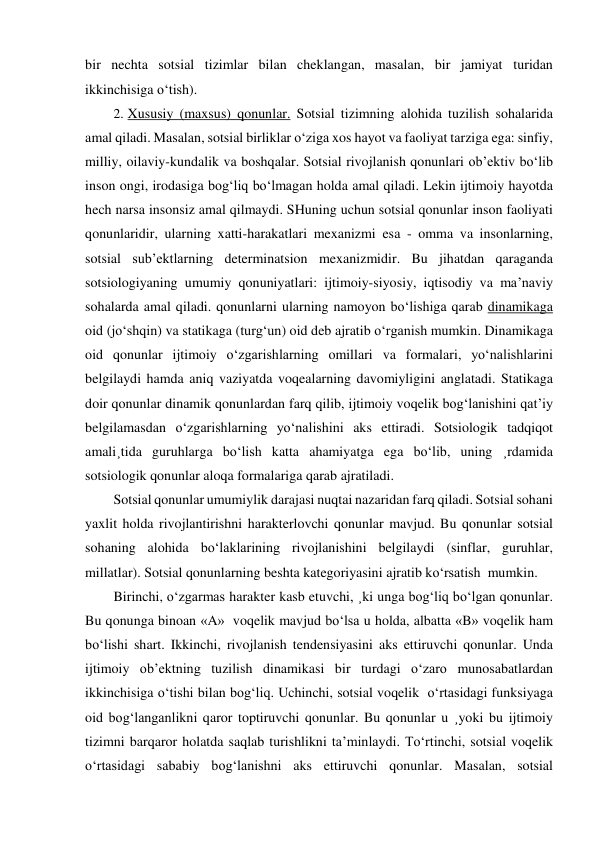 bir nechta sotsial tizimlar bilan cheklangan, masalan, bir jamiyat turidan 
ikkinchisiga o‘tish). 
2.  Xususiy (maxsus) qonunlar. Sotsial tizimning alohida tuzilish sohalarida 
amal qiladi. Masalan, sotsial birliklar o‘ziga xos hayot va faoliyat tarziga ega: sinfiy, 
milliy, oilaviy-kundalik va boshqalar. Sotsial rivojlanish qonunlari ob’ektiv bo‘lib 
inson ongi, irodasiga bog‘liq bo‘lmagan holda amal qiladi. Lekin ijtimoiy hayotda 
hech narsa insonsiz amal qilmaydi. SHuning uchun sotsial qonunlar inson faoliyati 
qonunlaridir, ularning xatti-harakatlari mexanizmi esa - omma va insonlarning, 
sotsial sub’ektlarning determinatsion mexanizmidir. Bu jihatdan qaraganda 
sotsiologiyaning umumiy qonuniyatlari: ijtimoiy-siyosiy, iqtisodiy va ma’naviy 
sohalarda amal qiladi. qonunlarni ularning namoyon bo‘lishiga qarab dinamikaga 
oid (jo‘shqin) va statikaga (turg‘un) oid deb ajratib o‘rganish mumkin. Dinamikaga 
oid qonunlar ijtimoiy o‘zgarishlarning omillari va formalari, yo‘nalishlarini 
belgilaydi hamda aniq vaziyatda voqealarning davomiyligini anglatadi. Statikaga 
doir qonunlar dinamik qonunlardan farq qilib, ijtimoiy voqelik bog‘lanishini qat’iy 
belgilamasdan o‘zgarishlarning yo‘nalishini aks ettiradi. Sotsiologik tadqiqot 
amali¸tida guruhlarga bo‘lish katta ahamiyatga ega bo‘lib, uning ¸rdamida 
sotsiologik qonunlar aloqa formalariga qarab ajratiladi. 
Sotsial qonunlar umumiylik darajasi nuqtai nazaridan farq qiladi. Sotsial sohani 
yaxlit holda rivojlantirishni harakterlovchi qonunlar mavjud. Bu qonunlar sotsial 
sohaning alohida bo‘laklarining rivojlanishini belgilaydi (sinflar, guruhlar, 
millatlar). Sotsial qonunlarning beshta kategoriyasini ajratib ko‘rsatish  mumkin. 
Birinchi, o‘zgarmas harakter kasb etuvchi, ¸ki unga bog‘liq bo‘lgan qonunlar. 
Bu qonunga binoan «A»  voqelik mavjud bo‘lsa u holda, albatta «B» voqelik ham 
bo‘lishi shart. Ikkinchi, rivojlanish tendensiyasini aks ettiruvchi qonunlar. Unda 
ijtimoiy ob’ektning tuzilish dinamikasi bir turdagi o‘zaro munosabatlardan 
ikkinchisiga o‘tishi bilan bog‘liq. Uchinchi, sotsial voqelik  o‘rtasidagi funksiyaga 
oid bog‘langanlikni qaror toptiruvchi qonunlar. Bu qonunlar u ¸yoki bu ijtimoiy 
tizimni barqaror holatda saqlab turishlikni ta’minlaydi. To‘rtinchi, sotsial voqelik 
o‘rtasidagi sababiy bog‘lanishni aks ettiruvchi qonunlar. Masalan, sotsial 
