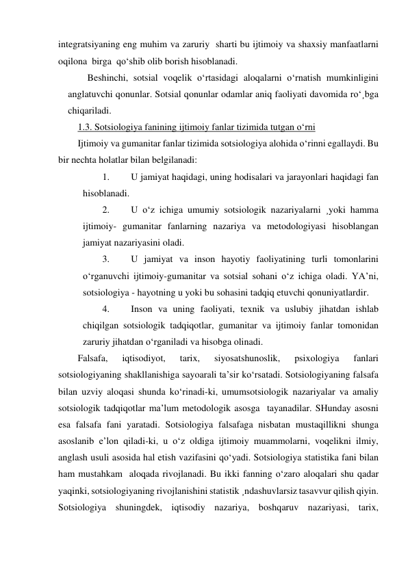 integratsiyaning eng muhim va zaruriy  sharti bu ijtimoiy va shaxsiy manfaatlarni 
oqilona  birga  qo‘shib olib borish hisoblanadi. 
Beshinchi, sotsial voqelik o‘rtasidagi aloqalarni o‘rnatish mumkinligini 
anglatuvchi qonunlar. Sotsial qonunlar odamlar aniq faoliyati davomida ro‘¸bga 
chiqariladi. 
1.3. Sotsiologiya fanining ijtimoiy fanlar tizimida tutgan o‘rni 
Ijtimoiy va gumanitar fanlar tizimida sotsiologiya alohida o‘rinni egallaydi. Bu 
bir nechta holatlar bilan belgilanadi: 
1. 
U jamiyat haqidagi, uning hodisalari va jarayonlari haqidagi fan 
hisoblanadi. 
2. 
U o‘z ichiga umumiy sotsiologik nazariyalarni ¸yoki hamma 
ijtimoiy- gumanitar fanlarning nazariya va metodologiyasi hisoblangan  
jamiyat nazariyasini oladi. 
3. 
U jamiyat va inson hayotiy faoliyatining turli tomonlarini 
o‘rganuvchi ijtimoiy-gumanitar va sotsial sohani o‘z ichiga oladi. YA’ni, 
sotsiologiya - hayotning u yoki bu sohasini tadqiq etuvchi qonuniyatlardir. 
4. 
Inson va uning faoliyati, texnik va uslubiy jihatdan ishlab 
chiqilgan sotsiologik tadqiqotlar, gumanitar va ijtimoiy fanlar tomonidan 
zaruriy jihatdan o‘rganiladi va hisobga olinadi. 
Falsafa, 
iqtisodiyot, 
tarix, 
siyosatshunoslik, 
psixologiya 
fanlari 
sotsiologiyaning shakllanishiga sayoarali ta’sir ko‘rsatadi. Sotsiologiyaning falsafa 
bilan uzviy aloqasi shunda ko‘rinadi-ki, umumsotsiologik nazariyalar va amaliy 
sotsiologik tadqiqotlar ma’lum metodologik asosga  tayanadilar. SHunday asosni 
esa falsafa fani yaratadi. Sotsiologiya falsafaga nisbatan mustaqillikni shunga 
asoslanib e’lon qiladi-ki, u o‘z oldiga ijtimoiy muammolarni, voqelikni ilmiy, 
anglash usuli asosida hal etish vazifasini qo‘yadi. Sotsiologiya statistika fani bilan 
ham mustahkam  aloqada rivojlanadi. Bu ikki fanning o‘zaro aloqalari shu qadar 
yaqinki, sotsiologiyaning rivojlanishini statistik ¸ndashuvlarsiz tasavvur qilish qiyin. 
Sotsiologiya shuningdek, iqtisodiy nazariya, boshqaruv nazariyasi, tarix, 
