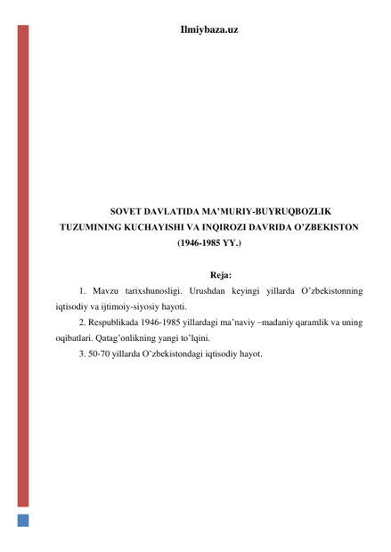 Ilmiybaza.uz 
 
 
 
 
 
 
 
 
 
SOVET DAVLATIDA MA’MURIY-BUYRUQBOZLIK 
TUZUMINING KUCHAYISHI VA INQIROZI DAVRIDA O’ZBEKISTON 
(1946-1985 YY.) 
 
Reja: 
1. Mavzu tarixshunosligi. Urushdan keyingi yillarda O’zbekistonning 
iqtisodiy va ijtimoiy-siyosiy hayoti. 
2. Respublikada 1946-1985 yillardagi ma’naviy –madaniy qaramlik va uning 
oqibatlari. Qatag’onlikning yangi to’lqini. 
3. 50-70 yillarda O’zbekistondagi iqtisodiy hayot. 
 
 
 
 
 
 
 
 
 
