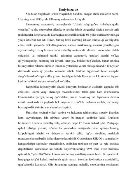 Ilmiybaza.uz 
Shu bilan birgalikda ishlab chiqarishda band bo’lmagan aholi soni ortib bordi. 
Ularning soni 1983 yilda 836 ming nafarni tashkil qildi. 
Sanoatning zamonaviy tarmoqlarida “o’zbek xalqi go’yo ishlashga qodir 
emasligi” va shu munosabat bilan ko’p yoshlar ishsiz yurganligi haqida asossiz turli 
mulohazalar keng tarqaldi. Darhaqiqat respublikamizda 80-yillar oxirida bir mln.ga 
yaqin ishsizlar bor edi. Biroq, buning boisi ularning ishlash ishtiyo’qi yo’qligidan 
emas, balki yuqorida ta’kidlanganidek, asosan markazning maxsus yonaltirilgan 
siyosati tufayli va qolaversa ba’zi mahalliy mutasaddi rahbarlar tomonidan ishlab 
chiqarish va mehnatni tashkil etishning zamonaviy usullari yaxshi yo’lga 
qo’yilmaganligi, ularning ish joylari, turar joy, bolalar bog’chalari, hunar-texnika 
bilim yurtlari bilan ta’minlash imkonini yetarlicha yarata olmaganidandir. O’n yillar 
davomida mahalliy yoshlar orasidan ishchi kadrlar tayyorlash bilan astoydil 
shug’ullanish o’rniga milliy g’ururi toptalgan holda Rossiya va Ukrainadan tayyor 
kadrlar keltirish siyosatini ma’qul ko’rdilar. 
Respublika iqtisodiyotini ahvoli, jamiyatni boshqarish usullarini qayta ko’rib 
chiqishni, ularni yangi sharoitga moslashtirishni talab qilsa ham O’zbekiston 
kommunistik partiya, uning qo’mitalari, urush davrining ish tajribasini davom 
ettirib, markazda va joylarda hokimiyatni o’z qo’lida mahkam ushlab, ma’muriy 
buyruqbozlik tizimini yana ham kuchaytirdi. 
Urushdan keyingi yillari partiya va hukumat rahbarligiga nazariy jihatdan 
kam tayyorlangan, ish tajribasi yetarli bo’lmagan xodimlar keldi. Davlatni 
boshqaruv tizimida mahalliy xalq vakillari faqat 47 foizni tashkil qildi. Partiyaga 
qabul qilishga yuzaki, to’ralarcha yondashuv natijasida qabul qilinganlarning 
ko’pchiligini ishchi va dehqonlar tashkil qilib, ilg’or ziyolilar, malakali 
mutaxassislar rahbarlik ishlaridan chetlashtirildi. O’zbekiston SSR Oliy va mahalliy 
kengashlariga saylovlar yuzakilashib, oldindan tuzilgan ro’yxat va reja asosida 
deputatlikka nomzodlar ko’rsatildi. Saylovchilarning 99,9 foizi ovoz berishda 
qatnashib, “yakdillik” bilan kommunistlarning vakillariga ovoz berdi. Bu qanchalik 
haqiqatga to’g’ri keladi, tushunish qiyin emas. Sovetlar faoliyatida yuzakichilik, 
qog’ozbozlik kuchaydi. Oliy Savetning, ayniqsa mahalliy sovetlarning sessiyalari 
