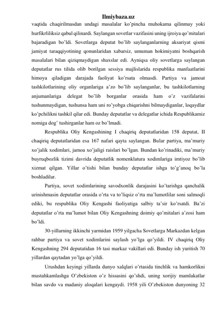 Ilmiybaza.uz 
vaqtida chaqirilmasdan undagi masalalar ko’pincha muhokama qilinmay yoki 
hurfikrliliksiz qabul qilinardi. Saylangan sovetlar vazifasini uning ijroiya qo’mitalari 
bajaradigan bo’ldi. Sovetlarga deputat bo’lib saylanganlarning aksariyat qismi 
jamiyat taraqqiyotining qonunlaridan xabarsiz, umuman hokimiyatni boshqarish 
masalalari bilan qiziqmaydigan shaxslar edi. Ayniqsa oliy sovetlarga saylangan 
deputatlar rus tilida olib borilgan sessiya majlislarida respublika manfaatlarini 
himoya qiladigan darajada faoliyat ko’rsata olmasdi. Partiya va jamoat 
tashkilotlarining oliy organlariga a’zo bo’lib saylanganlar, bu tashkilotlarning 
anjumanlariga 
delegat 
bo’lib 
borganlar 
orasida 
ham 
o’z 
vazifalarini 
tushunmaydigan, tushunsa ham uni ro’yobga chiqarishni bilmaydiganlar, loqaydlar 
ko’pchilikni tashkil qilar edi. Bunday deputatlar va delegatlar ichida Respublikamiz 
nomiga dog’ tushirganlar ham oz bo’lmadi. 
Respublika Oliy Kengashining I chaqiriq deputatlaridan 158 deputat, II 
chaqiriq deputatlaridan esa 167 nafari qayta saylangan. Bular partiya, ma’muriy 
xo’jalik xodimlari, jamoa xo’jaligi raislari bo’lgan. Bundan ko’rinadiki, ma’muriy 
buyruqbozlik tizimi davrida deputatlik nomenklatura xodimlariga imtiyoz bo’lib 
xizmat qilgan. Yillar o’tishi bilan bunday deputatlar ishga to’g’anoq bo’la 
boshladilar. 
Partiya, sovet xodimlarining savodxonlik darajasini ko’tarishga qanchalik 
urinishmasin deputatlar orasida o’rta va to’liqsiz o’rta ma’lumotlilar soni salmoqli 
ediki, bu respublika Oliy Kengashi faoliyatiga salbiy ta’sir ko’rsatdi. Ba’zi 
deputatlar o’rta ma’lumot bilan Oliy Kengashning doimiy qo’mitalari a’zosi ham 
bo’ldi.  
30-yillarning ikkinchi yarmidan 1959 yilgacha Sovetlarga Markazdan kelgan 
rahbar partiya va sovet xodimlarini saylash yo’lga qo’yildi. IV chaqiriq Oliy 
Kengashning 294 deputatidan 16 tasi markaz vakillari edi. Bunday ish yuritish 70 
yillardan qaytadan yo’lga qo’yildi. 
Urushdan keyingi yillarda dunyo xalqlari o’rtasida tinchlik va hamkorlikni 
mustahkamlashga O’zbekiston o’z hissasini qo’shdi, uning xorijiy mamlakatlar 
bilan savdo va madaniy aloqalari kengaydi. 1958 yili O’zbekiston dunyoning 32 
