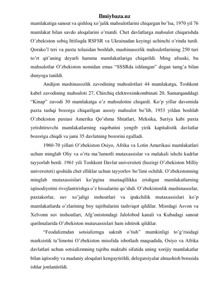 Ilmiybaza.uz 
mamlakatiga sanoat va qishloq xo’jalik mahsulotlarini chiqargan bo’lsa, 1970 yil 76 
mamlakat bilan savdo aloqalarini o’rnatdi. Chet davlatlarga mahsulot chiqarishda 
O’zbekiston sobiq Ittifoqda RSFSR va Ukrainadan keyingi uchinchi o’rinda turdi. 
Qorako’l teri va paxta tolasidan boshlab, mashinasozlik mahsulotlarining 250 turi 
to’rt qit’aning deyarli hamma mamlakatlariga chiqarildi. Ming afsuski, bu 
mahsulotlar O’zbekiston nomidan emas “SSSRda ishlangan” degan tamg’a bilan 
dunyoga tanildi. 
Andijon mashinasozlik zavodining mahsulotlari 44 mamlakatga, Toshkent 
kabel zavodining mahsuloti 27, Chirchiq elektroximkombinati 20, Samarqanddagi 
“Kinap” zavodi 30 mamlakatga o’z mahsulotini chiqardi. Ko’p yillar davomida 
paxta tashqi bozorga chiqarilgan asosiy mahsulot bo’lib, 1953 yildan boshlab 
O’zbekiston paxtasi Amerika Qo’shma Shtatlari, Meksika, Suriya kabi paxta 
yetishtiruvchi mamlakatlarning raqobatini yengib yirik kapitalistik davlatlar 
bozoriga chiqdi va jami 35 davlatning bozorini egalladi. 
1960-70 yillari O’zbekiston Osiyo, Afrika va Lotin Amerikasi mamlakatlari 
uchun minglab Oliy va o’rta ma’lumotli mutaxassislar va malakali ishchi kadrlar 
tayyorlab berdi. 1961 yili Toshkent Davlat universiteti (hozirgi O’zbekiston Milliy 
universiteti) qoshida chet elliklar uchun tayyorlov bo’limi ochildi. O’zbekistonning 
minglab mutaxassislari ko’pgina mustaqillikka erishgan mamlakatlarning 
iqtisodiyotini rivojlantirishga o’z hissalarini qo’shdi. O’zbekistonlik mashinasozlar, 
paxtakorlar, suv xo’jaligi inshoatlari va ipakchilik mutaxassislari ko’p 
mamlakatlarda o’zlarining boy tajribalarini tashviqot qildilar. Misrdagi Asvon va 
Xelvonn suv inshoatlari, Afg’onistondagi Jalolobod kanali va Kubadagi sanoat 
qurilmalarida O’zbekiston mutaxassislari ham ishtirok qildilar. 
“Feodalizmdan sotsializmga sakrab o’tish” mumkinligi to’g’risidagi 
marksistik ta’limotni O’zbekiston misolida isbotlash maqsadida, Osiyo va Afrika 
davlatlari uchun sotsializmning tajriba maktabi sifatida uning xorijiy mamlakatlar 
bilan iqtisodiy va madaniy aloqalari kengaytirildi, delegatsiyalar almashish borasida 
ishlar jonlantirildi. 
