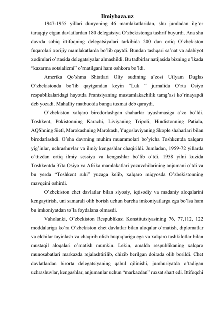 Ilmiybaza.uz 
1947-1955 yillari dunyoning 46 mamlakatlaridan, shu jumladan ilg’or 
taraqqiy etgan davlatlardan 180 delegatsiya O’zbekistonga tashrif buyurdi. Ana shu 
davrda sobiq ittifoqning delegatsiyalari tarkibida 200 dan ortiq O’zbekiston 
fuqarolari xorijiy mamlakatlarda bo’lib qaytdi. Bundan tashqari sa’nat va adabiyot 
xodimlari o’rtasida delegatsiyalar almashildi. Bu tadbirlar natijasida bizning o’lkada 
“kazarma sotsializmi” o’rnatilgani ham oshkora bo’ldi. 
Amerika Qo’shma Shtatlari Oliy sudining a’zosi Uilyam Duglas 
O’zbekistonda bo’lib qaytgandan keyin “Luk “ jurnalida O’rta Osiyo 
respublikalaridagi hayotda Frantsiyaning mustamlakachilik tamg’asi ko’rinayapdi 
deb yozadi. Mahalliy matbuotda bunga tuxmat deb qaraydi. 
O’zbekiston xalqaro birodorlashgan shaharlar uyushmasiga a’zo bo’ldi. 
Toshkent, Pokistonning Karachi, Liviyaning Tripoli, Hindistonning Patiala, 
AQShning Sietl, Marokashning Marokash, Yugoslaviyaning Skople shaharlari bilan 
birodarlashdi. O’sha davrning muhim muammolari bo’yicha Toshkentda xalqaro 
yig’inlar, uchrashuvlar va ilmiy kengashlar chaqirildi. Jumladan, 1959-72 yillarda 
o’ttizdan ortiq ilmiy sessiya va kengashlar bo’lib o’tdi. 1958 yilni kuzida 
Toshkentda 37ta Osiyo va Afrika mamlakatlari yozuvchilarining anjumani o’tdi va 
bu yerda “Toshkent ruhi” yuzaga kelib, xalqaro miqyosda O’zbekistonning 
mavqeini oshirdi. 
O’zbekiston chet davlatlar bilan siyosiy, iqtisodiy va madaniy aloqalarini 
kengaytirish, uni samarali olib borish uchun barcha imkoniyatlarga ega bo’lsa ham 
bu imkoniyatdan to’la foydalana olmasdi. 
Vaholanki, O’zbekiston Respublikasi Konstitutsiyasining 76, 77,112, 122 
moddalariga ko’ra O’zbekiston chet davlatlar bilan aloqalar o’rnatish, diplomatlar 
va elchilar tayinlash va chaqirib olish huquqlariga ega va xalqaro tashkilotlar bilan 
mustaqil aloqalari o’rnatish mumkin. Lekin, amalda respublikaning xalqaro 
munosabatlari markazda rejalashtirilib, chizib berilgan doirada olib borildi. Chet 
davlatlardan birorta delegatsiyaning qabul qilinishi, jumhuriyatda o’tadigan 
uchrashuvlar, kengashlar, anjumanlar uchun “markazdan” ruxsat shart edi. Ittifoqchi 
