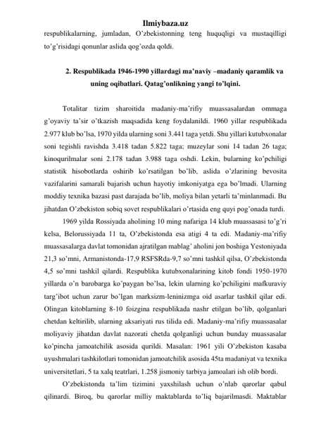 Ilmiybaza.uz 
respublikalarning, jumladan, O’zbekistonning teng huquqligi va mustaqilligi 
to’g’risidagi qonunlar aslida qog’ozda qoldi. 
 
2. Respublikada 1946-1990 yillardagi ma’naviy –madaniy qaramlik va 
uning oqibatlari. Qatag’onlikning yangi to’lqini. 
 
Totalitar tizim sharoitida madaniy-ma’rifiy muassasalardan ommaga 
g’oyaviy ta’sir o’tkazish maqsadida keng foydalanildi. 1960 yillar respublikada 
2.977 klub bo’lsa, 1970 yilda ularning soni 3.441 taga yetdi. Shu yillari kutubxonalar 
soni tegishli ravishda 3.418 tadan 5.822 taga; muzeylar soni 14 tadan 26 taga; 
kinoqurilmalar soni 2.178 tadan 3.988 taga oshdi. Lekin, bularning ko’pchiligi 
statistik hisobotlarda oshirib ko’rsatilgan bo’lib, aslida o’zlarining bevosita 
vazifalarini samarali bajarish uchun hayotiy imkoniyatga ega bo’lmadi. Ularning 
moddiy texnika bazasi past darajada bo’lib, moliya bilan yetarli ta’minlanmadi. Bu 
jihatdan O’zbekiston sobiq sovet respublikalari o’rtasida eng quyi pog’onada turdi. 
1969 yilda Rossiyada aholining 10 ming nafariga 14 klub muassasasi to’g’ri 
kelsa, Belorussiyada 11 ta, O’zbekistonda esa atigi 4 ta edi. Madaniy-ma’rifiy 
muassasalarga davlat tomonidan ajratilgan mablag’ aholini jon boshiga Yestoniyada 
21,3 so’mni, Armanistonda-17,9 RSFSRda-9,7 so’mni tashkil qilsa, O’zbekistonda 
4,5 so’mni tashkil qilardi. Respublika kutubxonalarining kitob fondi 1950-1970 
yillarda o’n barobarga ko’paygan bo’lsa, lekin ularning ko’pchiligini mafkuraviy 
targ’ibot uchun zarur bo’lgan marksizm-leninizmga oid asarlar tashkil qilar edi. 
Olingan kitoblarning 8-10 foizgina respublikada nashr etilgan bo’lib, qolganlari 
chetdan keltirilib, ularning aksariyati rus tilida edi. Madaniy-ma’rifiy muassasalar 
moliyaviy jihatdan davlat nazorati chetda qolganligi uchun bunday muassasalar 
ko’pincha jamoatchilik asosida qurildi. Masalan: 1961 yili O’zbekiston kasaba 
uyushmalari tashkilotlari tomonidan jamoatchilik asosida 45ta madaniyat va texnika 
universitetlari, 5 ta xalq teatrlari, 1.258 jismoniy tarbiya jamoalari ish olib bordi.  
O’zbekistonda ta’lim tizimini yaxshilash uchun o’nlab qarorlar qabul 
qilinardi. Biroq, bu qarorlar milliy maktablarda to’liq bajarilmasdi. Maktablar 
