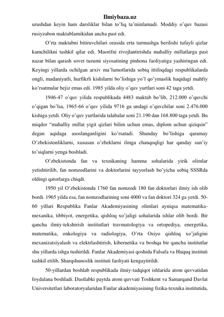 Ilmiybaza.uz 
urushdan keyin ham darsliklar bilan to’liq ta’minlamadi. Moddiy o’quv bazasi 
rusiyzabon maktablarnikidan ancha past edi.  
O’rta maktabni bitiruvchilari orasida erta turmushga berilishi tufayli qizlar 
kamchilikni tashkil qilar edi. Maorifni rivojlantirishda mahalliy millatlarga past 
nazar bilan qarash sovet tuzumi siyosatining pinhona faoliyatiga yashiringan edi. 
Keyingi yillarda ochilgan arxiv ma’lumotlarida sobiq ittifoqdagi respublikalarda 
ongli, madaniyatli, hurfikrli kishilarni bo’lishiga yo’l qo’ymaslik haqidagi mahfiy 
ko’rsatmalar bejiz emas edi. 1985 yilda oliy o’quv yurtlari soni 42 taga yetdi. 
1946-47 o’quv yilida respublikada 4483 maktab bo’lib, 212.000 o’quvchi 
o’qigan bo’lsa, 1965-66 o’quv yilida 9716 ga undagi o’quvchilar soni 2.476.000 
kishiga yetdi. Oliy o’quv yurtlarida talabalar soni 21.190 dan 168.800 taga yetdi. Bu 
miqdor “mahalliy millat yigit qizlari bilim uchun emas, diplom uchun qiziqsin” 
degan aqidaga asoslanganligini ko’rsatadi. Shunday bo’lishiga qaramay 
O’zbekistonliklarni, xususan o’zbeklarni ilmga chanqoqligi har qanday sun’iy 
to’siqlarni yenga boshladi. 
O’zbekistonda fan va texnikaning hamma sohalarida yirik olimlar 
yetishtirilib, fan nomzodlarini va doktorlarini tayyorlash bo’yicha sobiq SSSRda 
oldingi qatorlarga chiqdi. 
1950 yil O’zbekistonda 1760 fan nomzodi 180 fan doktorlari ilmiy ish olib 
bordi. 1965 yilda esa, fan nomzodlarining soni 4000 va fan doktori 324 ga yetdi. 50-
60 yillari Respublika Fanlar Akademiyasining olimlari ayniqsa matematika-
mexanika, tibbiyot, energetika, qishloq xo’jaligi sohalarida ishlar olib bordi. Bir 
qancha ilmiy-tekshirish institutlari travmatologiya va ortopediya, energetika, 
matematika, onkologiya va radiologiya, O’rta Osiyo qishloq xo’jaligini 
mexanizatsiyalash va elektrlashtirish, kibernetika va boshqa bir qancha institutlar 
shu yillarda ishga tushirildi. Fanlar Akademiyasi qoshida Falsafa va Huquq instituti 
tashkil etilib, Sharqshunoslik instituti faoliyati kengaytirildi. 
50-yillardan boshlab respublikada ilmiy-tadqiqot ishlarida atom quvvatidan 
foydalana boshladi. Dastlabki paytda atom quvvati Toshkent va Samarqand Davlat 
Universitetlari laboratoryalaridan Fanlar akademiyasining fizika-texnika institutida, 
