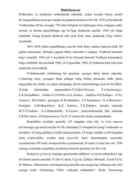 Ilmiybaza.uz 
Politexnika va meditsina institutlarida ishlatildi. Lekin texnika bazasi yetarli 
bo’lmaganlikdan atom quvvatidan foydalanish doirasi tor bo’ldi. 1956 yil boshlarida 
Toshkentdan 30 km yiroqda, 750 shtat birligida mo’ljallangan ilmiy-tadqiqot yadro 
insituti va barcha qulayliklarga ega bo’lgan shaharcha qurilib, 1958 yili ishga 
tushirildi. Uning birinchi direktori etib yirik fizik olim, akademik Ubay Orifov 
tayinlandi. 
1951-1954 yillari respublikada yana bir yirik ilmiy markaz bunyod etildi. 80 
gektar maydonda, ittifoqda yagona tibbiy sharoitda o’sadigan, Toshkent botanika 
bog’i yaratildi. 1956 yili 5 noyabrda O’rta Osiyoda birinchi Toshkent telemarkazi 
ishga tushirildi. Keyinchalik 1962 yil Urganchda, 1964 yil Nukusda ham televizon 
markazlar ish boshladi. 
O’zbekistonlik olimlarning bir qanchasi, ayniqsa tabiiy fanlar sohasida, 
o’zlarining ilmiy yutuqlari bilan nafaqat sobiq Ittifoq doirasida, balki jahon 
miqyosida tan olindi va yuqori darajadagi davlat mukofotlariga sazovor bo’ldilar. 
O’zbek 
olimlaridan 
matematiklar-T.N.Qori-Niyoziy, 
T.A.Sarimsoqov, 
S.X.Sirojiddinov, fiziklar-U.O.Orifov,S.A.Azimov, ximiklar-O.S.Sodiqov, S.Yu. 
Yunusov, M.I.Nabiev, geologlar-X.M.Abdullaev, I.X.Xamraboev, G.A.Mavlonov, 
biologlar- A.M.Muzaffarov, K.Z. Zokirov, T.Z.Zohidov, texnika sohasida 
M.T.O’razboev, X.A.Rahmatullin, X.Fayziev, jamiyatshunoslik fani sohasida 
I.M.Mo’minov, H.Sulaymonova, Ya.G’.G’ulomovlar shular jumlasidandir. 
Respublika ziyolilari qatorida 125 mingdan ortiq oliy va o’rta maxsus 
ma’lumotga ega mutaxassislar bo’lib, shulardan 25 mingdan ko’prog’i muhandis va 
texniklar, 10 ming qishloq xo’jalik mutaxassislari, 24 ming vrachlar va 60 mingdan 
ortiq o’qituvchilar, yuzdan ortiq yozuvchi, shoir, dramaturglar, rassomlar 
uyushmasida 105 kishi, kompozitorlar uyushmasida 26 nafar a’zolari bor edi. 1956 
yilning oxirlarida respublika ziyolilarini birinchi qurultoyi bo’lib o’tdi. 
Partiyaviy g’oyaviy tizginga qaramasdan adabiyot va san’at sohasida ko’zga 
ko’rinarli asarlar yaratildi. G’afur G’ulom, Uyg’un, Zulfiya, Mirtemir, Turob To’la, 
M. Boboev, Mirmuxsin va boshqalarning tinchlik mavzusiga bag’ishlangan she’rlari 
yuzaga keldi. Oybekning “Oltin vodiydan shabadalar”, Parda Tursunning 
