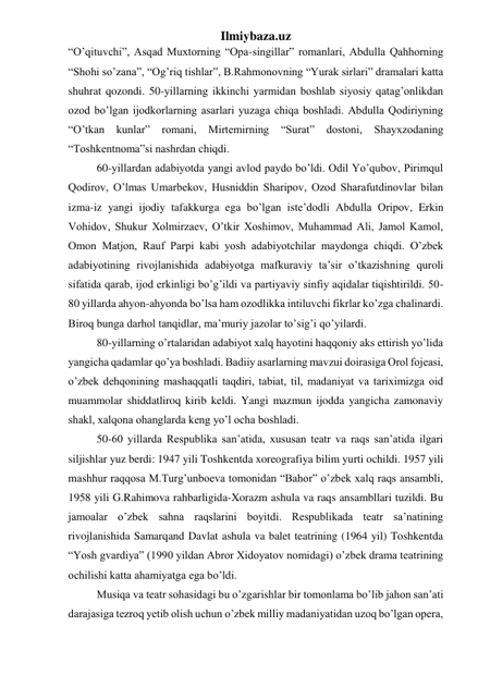 Ilmiybaza.uz 
“O’qituvchi”, Asqad Muxtorning “Opa-singillar” romanlari, Abdulla Qahhorning 
“Shohi so’zana”, “Og’riq tishlar”, B.Rahmonovning “Yurak sirlari” dramalari katta 
shuhrat qozondi. 50-yillarning ikkinchi yarmidan boshlab siyosiy qatag’onlikdan 
ozod bo’lgan ijodkorlarning asarlari yuzaga chiqa boshladi. Abdulla Qodiriyning 
“O’tkan 
kunlar” 
romani, 
Mirtemirning 
“Surat” 
dostoni, 
Shayxzodaning 
“Toshkentnoma”si nashrdan chiqdi. 
60-yillardan adabiyotda yangi avlod paydo bo’ldi. Odil Yo’qubov, Pirimqul 
Qodirov, O’lmas Umarbekov, Husniddin Sharipov, Ozod Sharafutdinovlar bilan 
izma-iz yangi ijodiy tafakkurga ega bo’lgan iste’dodli Abdulla Oripov, Erkin 
Vohidov, Shukur Xolmirzaev, O’tkir Xoshimov, Muhammad Ali, Jamol Kamol, 
Omon Matjon, Rauf Parpi kabi yosh adabiyotchilar maydonga chiqdi. O’zbek 
adabiyotining rivojlanishida adabiyotga mafkuraviy ta’sir o’tkazishning quroli 
sifatida qarab, ijod erkinligi bo’g’ildi va partiyaviy sinfiy aqidalar tiqishtirildi. 50-
80 yillarda ahyon-ahyonda bo’lsa ham ozodlikka intiluvchi fikrlar ko’zga chalinardi. 
Biroq bunga darhol tanqidlar, ma’muriy jazolar to’sig’i qo’yilardi. 
80-yillarning o’rtalaridan adabiyot xalq hayotini haqqoniy aks ettirish yo’lida 
yangicha qadamlar qo’ya boshladi. Badiiy asarlarning mavzui doirasiga Orol fojeasi, 
o’zbek dehqonining mashaqqatli taqdiri, tabiat, til, madaniyat va tariximizga oid 
muammolar shiddatliroq kirib keldi. Yangi mazmun ijodda yangicha zamonaviy 
shakl, xalqona ohanglarda keng yo’l ocha boshladi.  
50-60 yillarda Respublika san’atida, xususan teatr va raqs san’atida ilgari 
siljishlar yuz berdi: 1947 yili Toshkentda xoreografiya bilim yurti ochildi. 1957 yili 
mashhur raqqosa M.Turg’unboeva tomonidan “Bahor” o’zbek xalq raqs ansambli, 
1958 yili G.Rahimova rahbarligida-Xorazm ashula va raqs ansambllari tuzildi. Bu 
jamoalar o’zbek sahna raqslarini boyitdi. Respublikada teatr sa’natining 
rivojlanishida Samarqand Davlat ashula va balet teatrining (1964 yil) Toshkentda 
“Yosh gvardiya” (1990 yildan Abror Xidoyatov nomidagi) o’zbek drama teatrining 
ochilishi katta ahamiyatga ega bo’ldi. 
Musiqa va teatr sohasidagi bu o’zgarishlar bir tomonlama bo’lib jahon san’ati 
darajasiga tezroq yetib olish uchun o’zbek milliy madaniyatidan uzoq bo’lgan opera, 
