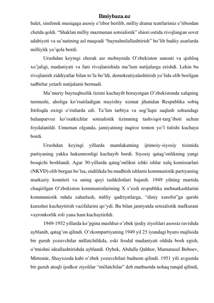 Ilmiybaza.uz 
balet, simfonik musiqaga asosiy e’tibor berilib, milliy drama teatrlarimiz e’tibordan 
chetda qoldi. “Shaklan milliy mazmunan sotsialistik” shiori ostida rivojlangan sovet 
adabiyoti va sa’natining asl maqsadi “baynalmilallashtirish” bo’lib badiiy asarlarda 
milliylik yo’qola bordi. 
Urushdan keyingi chorak asr mobaynida O’zbekiston sanoati va qishloq 
xo’jaligi, madaniyati va fani rivojlanishida ma’lum natijalarga erishdi. Lekin bu 
rivojlanish ziddiyatlar bilan to’la bo’ldi, demokratiyalashtirish yo’lida olib borilgan 
tadbirlar yetarli natijalarni bermadi. 
Ma’muriy buyruqbozlik tizimi kuchayib borayotgan O’zbekistonda xalqning 
turmushi, aholiga ko’rsatiladigan mayishiy xizmat jihatidan Respublika sobiq 
Ittifoqda oxirgi o’rinlarda edi. Ta’lim tarbiya va sog’liqni saqlash sohasidagi 
balanparvoz ko’rsatkichlar sotsialistik tizimning tashviqot-targ’iboti uchun 
foydalanildi. Umuman olganda, jamiyatning inqiroz tomon yo’l tutishi kuchaya 
bordi. 
Urushdan 
keyingi 
yillarda 
mamlakatning 
ijtimoiy-siyosiy 
tizimida 
partiyaning yakka hukumronligi kuchayib bordi. Siyosiy qatag’onlikning yangi 
bosqichi boshlandi. Agar 30-yillarda qatag’onlikni ichki ishlar xalq komissarlari 
(NKVD) olib borgan bo’lsa, endilikda bu mudhish ishlarni kommunistik partiyaning 
markaziy komiteti va uning quyi tashkilotlari bajardi. 1949 yilning martida 
chaqirilgan O’zbekiston kommunistlarining X s’ezdi respublika mehnatkashlarini 
kommunistik ruhda zaharlash, milliy qadriyatlarga, “diniy xurofot”ga qarshi 
kurashni kuchaytirish vazifalarini qo’ydi. Bu bilan jamiyatda sotsialistik mafkurani 
vayronkorlik roli yana ham kuchaytirildi.  
1949-1952 yillarda ko’pgina mashhur o’zbek ijodiy ziyolilari asossiz ravishda 
ayblanib, qatag’on qilindi. O’zkompartiyaning 1949 yil 25 iyundagi byuro majlisida 
bir guruh yozuvchilar millatchilikda, eski feodal madaniyati oldida bosh egish, 
o’tmishni ideallashtirishda ayblandi. Oybek, Abdulla Qahhor, Mamarasul Boboev, 
Mirtemir, Shayxzoda kabi o’zbek yozuvchilari badnom qilindi. 1951 yili avgustda 
bir guruh atoqli ijodkor ziyolilar “millatchilar” deb matbuotda nohaq tanqid qilindi, 
