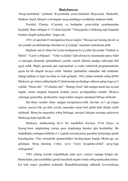 Ilmiybaza.uz 
“buzg’unchilikda” ayblandi. Keyinchalik yozuvchilardan Shayxzoda, Shukrullo, 
Shuhrat, Sayid Ahmad va boshqalar uzoq muddatga ozodlikdan mahrum etildi. 
Xurshid, Chustiy, G’ayratiy va boshqalar yozuvchilar uyushmasidan 
haydaldi. Buni eshitgan G’.G’ulom kuyinib “Tokaygacha o’zbekning aqli kirganda 
boshini chopib tashlaydilar” degan edi. 
1951 yil aprelida O’zkompartiya byuro majlisi “Musiqa san’atining ahvoli va 
uni yanada yaxshilashning choralari to’g’risidagi” masalani muhokama qildi. 
Majlisda san’at ishlari bo’yicha boshqarma ko’p yillar davomida “Farhod va 
Shirin”, “Layli va Majnun”, “Tohir va Zuhra” kabi afsonaviy mazmunda opera, balet 
va musiqali dramatik spektakllarni yaratib, zararli ishlarni amalga oshiryapti deb 
qayd etildi. Majlis qarorida janr repertuarlari va radio eshittirish programmalarini 
qayta ko’rib chiqish tavsiya etildi. Mazkur spektakllar sahnadan olib tashlandi. 
Qatag’onliklar to’lqini bu bilan to’xtab qolmadi. 1983 yildan boshlab sobiq KPSS 
Markaziy qo’mitasi rahbarligida O’zbekistonda navbatdagi oshkora qatag’onga yo’l 
ochildi. “Paxta ishi”, “O’zbeklar ishi”, “Sharqiy front” deb atalgan mash’um siyosat 
niqobi ostida minglab begunoh kishilar jinoiy javobgarlikka tortildi. Moskva 
yuborgan generallar, prokurorlar, tergovchilar istagan odamlarni hibsga olishardi. 
Ma’shum nomlar bilan atalgan kompaniyavozlik davrida yo’l qo’yilgan 
xatolar, poraxo’rlik qo’shib yozish, mansabni suiste’mol qilish kabi illatlar ochib 
tashlandi. Biroq bu nuqsonlar sobiq Ittifoqqa, mavjud chirigan tuzumga qolaversa 
Markazga ham tegishli edi. 
Markaziy matbuotning ba’zi bir mualliflari Kavkaz, O’rta Osiyo va 
Qozog’iston xalqlarining yuziga qora chaplashga harakat qila boshladilar. Bu 
hududlarda yashagan millatlar o’z vaqtida mavjud jinoiy guruhlar faoliyatiga qarshi 
kurashganlar. Ular sotsialistik qonunchilikni buzilayotgani haqida Moskvaga arz 
qilishgan, biroq ularning o’zlari, ya’ni “suvni loyqalatuvchilar” quvg’inga 
uchraganlar!  
1983 yilning oxirida respublikada juda og’ir vaziyat vujudga kelgan edi. 
Birinchidan, jinoyatchilikka qarshi kurashish niqobi ostida sobiq markazdan ketma-
ket turli tergov guruhlari tashlandi. Respublikamizdagi rahbarlik lavozimlariga 
