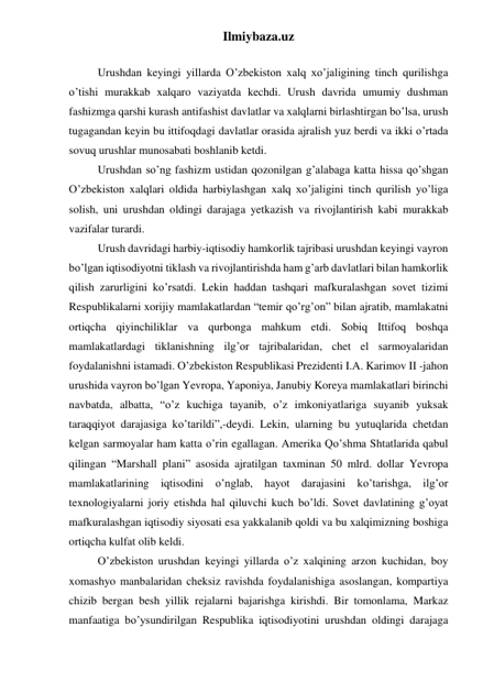 Ilmiybaza.uz 
 
Urushdan keyingi yillarda O’zbekiston xalq xo’jaligining tinch qurilishga 
o’tishi murakkab xalqaro vaziyatda kechdi. Urush davrida umumiy dushman 
fashizmga qarshi kurash antifashist davlatlar va xalqlarni birlashtirgan bo’lsa, urush 
tugagandan keyin bu ittifoqdagi davlatlar orasida ajralish yuz berdi va ikki o’rtada 
sovuq urushlar munosabati boshlanib ketdi. 
Urushdan so’ng fashizm ustidan qozonilgan g’alabaga katta hissa qo’shgan 
O’zbekiston xalqlari oldida harbiylashgan xalq xo’jaligini tinch qurilish yo’liga 
solish, uni urushdan oldingi darajaga yetkazish va rivojlantirish kabi murakkab 
vazifalar turardi. 
Urush davridagi harbiy-iqtisodiy hamkorlik tajribasi urushdan keyingi vayron 
bo’lgan iqtisodiyotni tiklash va rivojlantirishda ham g’arb davlatlari bilan hamkorlik 
qilish zarurligini ko’rsatdi. Lekin haddan tashqari mafkuralashgan sovet tizimi 
Respublikalarni xorijiy mamlakatlardan “temir qo’rg’on” bilan ajratib, mamlakatni 
ortiqcha qiyinchiliklar va qurbonga mahkum etdi. Sobiq Ittifoq boshqa 
mamlakatlardagi tiklanishning ilg’or tajribalaridan, chet el sarmoyalaridan 
foydalanishni istamadi. O’zbekiston Respublikasi Prezidenti I.A. Karimov II -jahon 
urushida vayron bo’lgan Yevropa, Yaponiya, Janubiy Koreya mamlakatlari birinchi 
navbatda, albatta, “o’z kuchiga tayanib, o’z imkoniyatlariga suyanib yuksak 
taraqqiyot darajasiga ko’tarildi”,-deydi. Lekin, ularning bu yutuqlarida chetdan 
kelgan sarmoyalar ham katta o’rin egallagan. Amerika Qo’shma Shtatlarida qabul 
qilingan “Marshall plani” asosida ajratilgan taxminan 50 mlrd. dollar Yevropa 
mamlakatlarining iqtisodini o’nglab, hayot darajasini ko’tarishga, ilg’or 
texnologiyalarni joriy etishda hal qiluvchi kuch bo’ldi. Sovet davlatining g’oyat 
mafkuralashgan iqtisodiy siyosati esa yakkalanib qoldi va bu xalqimizning boshiga 
ortiqcha kulfat olib keldi.  
O’zbekiston urushdan keyingi yillarda o’z xalqining arzon kuchidan, boy 
xomashyo manbalaridan cheksiz ravishda foydalanishiga asoslangan, kompartiya 
chizib bergan besh yillik rejalarni bajarishga kirishdi. Bir tomonlama, Markaz 
manfaatiga bo’ysundirilgan Respublika iqtisodiyotini urushdan oldingi darajaga 
