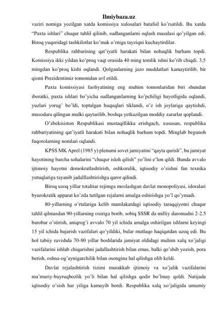 Ilmiybaza.uz 
vaziri nomiga yozilgan xatda komissiya xulosalari batafsil ko’rsatildi. Bu xatda 
“Paxta ishlari” chuqur tahlil qilinib, sudlanganlarni oqlash masalasi qo’yilgan edi. 
Biroq yuqoridagi tashkilotlar ko’mak o’rniga tayziqni kuchaytirdilar. 
Respublika rahbarining qat’iyatli harakati bilan nohaqlik barham topdi. 
Komissiya ikki yildan ko’proq vaqt orasida 40 ming tomlik ishni ko’rib chiqdi. 3,5 
mingdan ko’proq kishi oqlandi. Qolganlarning jazo muddatlari kamaytirilib, bir 
qismi Prezidentimiz tomonidan avf etildi. 
Paxta komissiyasi faoliyatining eng muhim tomonlaridan biri shundan 
iboratki, paxta ishlari bo’yicha sudlanganlarning ko’pchiligi hayotligida oqlandi, 
yuzlari yorug’ bo’ldi, toptalgan huquqlari tiklandi, o’z ish joylariga qaytishdi, 
musodara qilingan mulki qaytarilib, boshqa yetkazilgan moddiy zararlar qoplandi.  
O’zbekisiston Respublikasi mustaqillikka erishgach, xususan, respublika 
rahbariyatining qat’iyatli harakati bilan nohaqlik barham topdi. Minglab begunoh 
fuqorolarning nomlari oqlandi. 
KPSS MK Aprel (1985 y) plenumi sovet jamiyatini “qayta qurish”, bu jamiyat 
hayotining barcha sohalarini “chuqur isloh qilish” yo’lini e’lon qildi. Bunda avvalo 
ijtimoiy hayotni demokratlashtirish, oshkoralik, iqtisodiy o’sishni fan texnika 
yutuqlariga tayanib jadalllashtirishga qaror qilindi.  
Biroq uzoq yillar totalitar rejimga moslashgan davlat monopoliyasi, idoralari 
byurokratik apparat ko’zda tutilgan rejalarni amalga oshirishga yo’l qo’ymadi.  
80-yillarning o’rtalariga kelib mamlakatdagi iqtisodiy taraqqiyotni chuqur 
tahlil qilmasdan 90-yillarning oxiriga borib, sobiq SSSR da milliy daromadni 2-2.5 
barobar o’stirish, aniqrog’i avvalo 70 yil ichida amalga oshirilgan ishlarni keyingi 
15 yil ichida bajarish vazifalari qo’yildiki, bular mutlaqo haqiqatdan uzoq edi. Bu 
hol tabiiy ravishda 70-80 yillar boshlarida jamiyat oldidagi muhim xalq xo’jaligi 
vazifalarini ishlab chiqarishni jadallashtirish bilan emas, balki qo’shib yozish, pora 
berish, oshna-og’aynigarchilik bilan osongina hal qilishga olib keldi. 
Davlat rejalashtirish tizimi murakkab ijtimoiy va xo’jalik vazifalarini 
ma’muriy-buyruqbozlik yo’li bilan hal qilishga qodir bo’lmay qoldi. Natijada 
iqtisodiy o’sish har yiliga kamayib bordi. Respublika xalq xo’jaligida umumiy 
