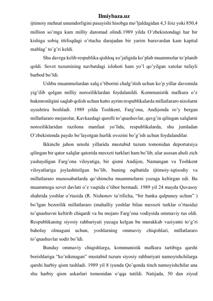 Ilmiybaza.uz 
ijtimoiy mehnat unumdorligini pasayishi hisobga mo’ljaldagidan 4,3 foiz yoki 850,4 
million so’mga kam milliy daromad olindi.1989 yilda O’zbekistondagi har bir 
kishiga sobiq ittifoqdagi o’rtacha darajadan bir yarim baravardan kam kapital 
mablag’ to’g’ri keldi.  
Shu davrga kelib respublika qishloq xo’jaligida ko’plab muammolar to’planib 
qoldi. Sovet tuzumining navbatdagi islohoti ham yo’l qo’yilgan xatolar tufayli 
barbod bo’ldi. 
Ushbu muammolardan xalq e’tiborini chalg’itish uchun ko’p yillar davomida 
yig’ilib qolgan milliy noroziliklardan foydalanildi. Kommunistik mafkura o’z 
hukmronligini saqlab qolish uchun hatto ayrim respublikalarda millatlararo nizolarni 
uyushtira boshladi. 1989 yilda Toshkent, Farg’ona, Andijonda ro’y bergan 
millatlararo mojarolar, Kavkazdagi qurolli to’qnashuvlar, quvg’in qilingan xalqlarni 
noroziliklaridan razilona manfaat yo’lida, respublikalarda, shu jumladan 
O’zbekistonda paydo bo’layotgan hurlik ovozini bo’g’ish uchun foydalandilar. 
Ikkinchi jahon urushi yillarida mustabid tuzum tomonidan deportatsiya 
qilingan bir qator xalqlar qatorida mesxeti turklari ham bo’lib, ular asosan aholi zich 
yashaydigan Farg’ona viloyatiga, bir qismi Andijon, Namangan va Toshkent 
viloyatlariga joylashtirilgan bo’lib, buning oqibatida ijtimoiy-iqtisodiy va 
millatlararo munosabatlarda qo’shimcha muammolarni yuzaga keltirgan edi. Bu 
muammoga sovet davlati o’z vaqtida e’tibor bermadi. 1989 yil 24 mayda Quvasoy 
shahrida yoshlar o’rtasida (R. Nishonov ta’rificha, “bir banka qulpunoy uchun” ) 
bo’lgan bezorilik millatlararo (mahalliy yoshlar bilan mesxeti turklar o’rtasida) 
to’qnashuvni keltirib chiqardi va bu mojaro Farg’ona vodiysida ommaviy tus oldi. 
Respublikaning siyosiy rahbariyati yuzaga kelgan bu murakkab vaziyatni to’g’ri 
baholay olmagani uchun, yoshlarning ommaviy chiqishlari, millatlararo 
to’qnashuvlar sodir bo’ldi. 
Bunday ommaviy chiqishlarga, kommunistik mafkura tartibiga qarshi 
borishlariga “ko’nikmagan” mustabid tuzum siyosiy rahbariyati namoyishchilarga 
qarshi harbiy qism tashladi. 1989 yil 8 iyunda Qo’qonda tinch namoyishchilar ana 
shu harbiy qism askarlari tomonidan o’qqa tutildi. Natijada, 50 dan ziyod 
