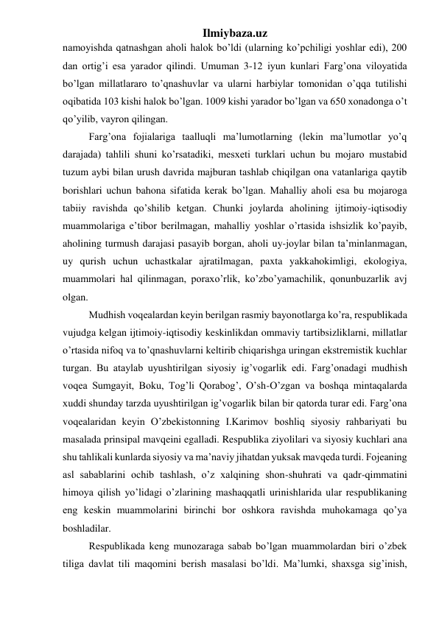 Ilmiybaza.uz 
namoyishda qatnashgan aholi halok bo’ldi (ularning ko’pchiligi yoshlar edi), 200 
dan ortig’i esa yarador qilindi. Umuman 3-12 iyun kunlari Farg’ona viloyatida 
bo’lgan millatlararo to’qnashuvlar va ularni harbiylar tomonidan o’qqa tutilishi 
oqibatida 103 kishi halok bo’lgan. 1009 kishi yarador bo’lgan va 650 xonadonga o’t 
qo’yilib, vayron qilingan. 
Farg’ona fojialariga taalluqli ma’lumotlarning (lekin ma’lumotlar yo’q 
darajada) tahlili shuni ko’rsatadiki, mesxeti turklari uchun bu mojaro mustabid 
tuzum aybi bilan urush davrida majburan tashlab chiqilgan ona vatanlariga qaytib 
borishlari uchun bahona sifatida kerak bo’lgan. Mahalliy aholi esa bu mojaroga 
tabiiy ravishda qo’shilib ketgan. Chunki joylarda aholining ijtimoiy-iqtisodiy 
muammolariga e’tibor berilmagan, mahalliy yoshlar o’rtasida ishsizlik ko’payib, 
aholining turmush darajasi pasayib borgan, aholi uy-joylar bilan ta’minlanmagan, 
uy qurish uchun uchastkalar ajratilmagan, paxta yakkahokimligi, ekologiya, 
muammolari hal qilinmagan, poraxo’rlik, ko’zbo’yamachilik, qonunbuzarlik avj 
olgan. 
Mudhish voqealardan keyin berilgan rasmiy bayonotlarga ko’ra, respublikada 
vujudga kelgan ijtimoiy-iqtisodiy keskinlikdan ommaviy tartibsizliklarni, millatlar 
o’rtasida nifoq va to’qnashuvlarni keltirib chiqarishga uringan ekstremistik kuchlar 
turgan. Bu ataylab uyushtirilgan siyosiy ig’vogarlik edi. Farg’onadagi mudhish 
voqea Sumgayit, Boku, Tog’li Qorabog’, O’sh-O’zgan va boshqa mintaqalarda 
xuddi shunday tarzda uyushtirilgan ig’vogarlik bilan bir qatorda turar edi. Farg’ona 
voqealaridan keyin O’zbekistonning I.Karimov boshliq siyosiy rahbariyati bu 
masalada prinsipal mavqeini egalladi. Respublika ziyolilari va siyosiy kuchlari ana 
shu tahlikali kunlarda siyosiy va ma’naviy jihatdan yuksak mavqeda turdi. Fojeaning 
asl sabablarini ochib tashlash, o’z xalqining shon-shuhrati va qadr-qimmatini 
himoya qilish yo’lidagi o’zlarining mashaqqatli urinishlarida ular respublikaning 
eng keskin muammolarini birinchi bor oshkora ravishda muhokamaga qo’ya 
boshladilar.  
Respublikada keng munozaraga sabab bo’lgan muammolardan biri o’zbek 
tiliga davlat tili maqomini berish masalasi bo’ldi. Ma’lumki, shaxsga sig’inish, 
