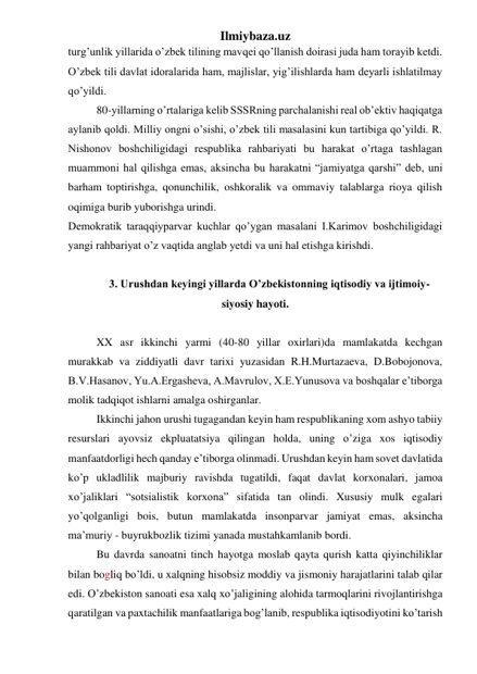 Ilmiybaza.uz 
turg’unlik yillarida o’zbek tilining mavqei qo’llanish doirasi juda ham torayib ketdi. 
O’zbek tili davlat idoralarida ham, majlislar, yig’ilishlarda ham deyarli ishlatilmay 
qo’yildi.  
80-yillarning o’rtalariga kelib SSSRning parchalanishi real ob’ektiv haqiqatga 
aylanib qoldi. Milliy ongni o’sishi, o’zbek tili masalasini kun tartibiga qo’yildi. R. 
Nishonov boshchiligidagi respublika rahbariyati bu harakat o’rtaga tashlagan 
muammoni hal qilishga emas, aksincha bu harakatni “jamiyatga qarshi” deb, uni 
barham toptirishga, qonunchilik, oshkoralik va ommaviy talablarga rioya qilish 
oqimiga burib yuborishga urindi.  
Demokratik taraqqiyparvar kuchlar qo’ygan masalani I.Karimov boshchiligidagi 
yangi rahbariyat o’z vaqtida anglab yetdi va uni hal etishga kirishdi. 
 
3. Urushdan keyingi yillarda O’zbekistonning iqtisodiy va ijtimoiy-
siyosiy hayoti. 
 
XX asr ikkinchi yarmi (40-80 yillar oxirlari)da mamlakatda kechgan 
murakkab va ziddiyatli davr tarixi yuzasidan R.H.Murtazaeva, D.Bobojonova, 
B.V.Hasanov, Yu.A.Ergasheva, A.Mavrulov, X.E.Yunusova va boshqalar e’tiborga 
molik tadqiqot ishlarni amalga oshirganlar. 
Ikkinchi jahon urushi tugagandan keyin ham respublikaning xom ashyo tabiiy 
resurslari ayovsiz ekpluatatsiya qilingan holda, uning o’ziga xos iqtisodiy 
manfaatdorligi hech qanday e’tiborga olinmadi. Urushdan keyin ham sovet davlatida 
ko’p ukladlilik majburiy ravishda tugatildi, faqat davlat korxonalari, jamoa 
xo’jaliklari “sotsialistik korxona” sifatida tan olindi. Xususiy mulk egalari 
yo’qolganligi bois, butun mamlakatda insonparvar jamiyat emas, aksincha 
ma’muriy - buyrukbozlik tizimi yanada mustahkamlanib bordi. 
Bu davrda sanoatni tinch hayotga moslab qayta qurish katta qiyinchiliklar 
bilan bogliq bo’ldi, u xalqning hisobsiz moddiy va jismoniy harajatlarini talab qilar 
edi. O’zbekiston sanoati esa xalq xo’jaligining alohida tarmoqlarini rivojlantirishga 
qaratilgan va paxtachilik manfaatlariga bog’lanib, respublika iqtisodiyotini ko’tarish 
