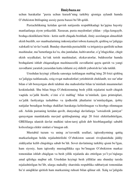 Ilmiybaza.uz 
uchun harakatlar "paxta uchun kurash"ning tarkibiy qismiga aylandi hamda 
O’zbekiston Ittifoqning asosiy paxta bazasi bo’lib qoldi. 
Paxtachilikning ketidan quvish natijasida respublikadagi ko’pgina hayotiy 
manfaatlarga ziyon yetkazildi. Xususan, paxta maydonlari yildan - yilga kengayib, 
boshqa ekinliklarni birin - ketin surib chiqada boshladi, ilmiy asoslangan almashlab 
ekish buzilib, suv manbaalarining imkoniyatlari tobora kamayib, qishloq xo’jaligiga 
xalokatli ta’sir ko’rsatdi. Bunday sharoitda paxtachilik va irrigatsiya qurilishi uchun 
mashinalar, ma’lumotlarga ko’ra, shu jumladan, kultivatorlar, o’g’itlagichlar, chigit 
ekish seyalkalari, ko’rak terish mashinalari, ekskavatorlar, buldozerlar hamda 
boshqalarni ishlab chiqaradigan mashinasozlik zavodlarini qayta qurish va yangi 
zavodlarni yaratish yuzasidan katta ishlarni avj oldirib yuborish ko’zda tutildi. 
Urushdan keyingi yillarda sanoatga tashlangan mablag’ning 20 foizi qishloq 
xo’jaligiga tashlansada, oziq-ovqat mahsulotlari yetishtirish cheklanib, tez sur’atlar 
bilan o’sib borayotgan aholi talabini shu mahsulotlar bilan ta’minlash muammolari 
keskinlashdi. Shu bilan birga O’zbekistonning besh yillik rejalarini tuzib chiqish 
vaqtida xo’jalik hisobi, o’zini o’zi mablag’ bilan ta’minlash, ijara printsiplari, 
xo’jalik faoliyatiga tashabbus va ijodkorlik jihatlarini ta’minlaydigan, ijobiy 
natijalar beradigan boshqa shakllari harakatga keltirilmagan va hisobga olinmagan 
edi. Aslida paxtaning ketidan quvib, dunyodagi davlatlarga "sotsialistik jamiyat" 
qurayotgan mamlakatda mavjud qishloqlarning atigi 20 foizi elektrlashtirilgan, 
GRESlarga ulanish davlat mulkini talon-taroj qilish deb hisoblanganligi sababli 
kolxozlarga elektr simlari o’tmagan edi. 
Mustabid tuzum va uning zo’ravonlik usullari, iqtisodiyotning qattiq 
markazlashgan holda rejalashtirilishi O’zbekiston sanoati rivojlanishida jiddiy 
ziddiyatlar kelib chiqishiga sabab bo’ldi. Sovet davlatining tarkibiy qismi bo’lgan, 
ham siyosiy, ham iqtisodiy mustaqillikka ega bo’lmagan O’zbekiston markaz 
tomonidan ishlab chiqilgan va besh yillik rejalarda aks ettirilgan yo’l-yo’riqlarga 
amal qilishga majbur edi. Urushdan keyingi besh yilliklar ana shunday tarzda 
rejalashtirilgan bo’lib, ularga mahalliy sharoitda respublika rahbariyati tomonidan 
ba’zi aniqliklar qiritish ham markazning ruhsati bilan qilinar edi. Xalq xo’jaligida 
