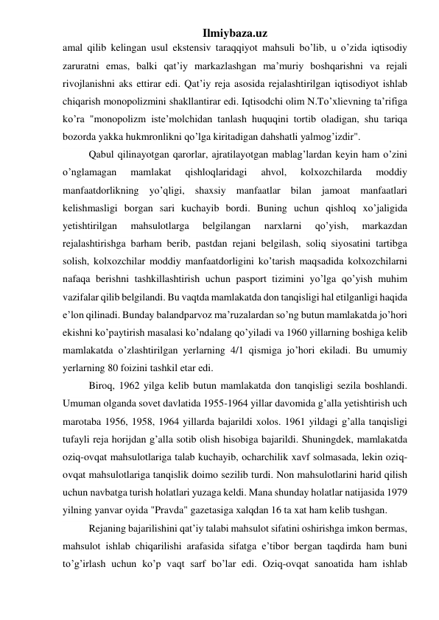 Ilmiybaza.uz 
amal qilib kelingan usul ekstensiv taraqqiyot mahsuli bo’lib, u o’zida iqtisodiy 
zaruratni emas, balki qat’iy markazlashgan ma’muriy boshqarishni va rejali 
rivojlanishni aks ettirar edi. Qat’iy reja asosida rejalashtirilgan iqtisodiyot ishlab 
chiqarish monopolizmini shakllantirar edi. Iqtisodchi olim N.To’xlievning ta’rifiga 
ko’ra "monopolizm iste’molchidan tanlash huquqini tortib oladigan, shu tariqa 
bozorda yakka hukmronlikni qo’lga kiritadigan dahshatli yalmog’izdir". 
Qabul qilinayotgan qarorlar, ajratilayotgan mablag’lardan keyin ham o’zini 
o’nglamagan 
mamlakat 
qishloqlaridagi 
ahvol, 
kolxozchilarda 
moddiy 
manfaatdorlikning yo’qligi, shaxsiy manfaatlar bilan jamoat manfaatlari 
kelishmasligi borgan sari kuchayib bordi. Buning uchun qishloq xo’jaligida 
yetishtirilgan 
mahsulotlarga 
belgilangan 
narxlarni 
qo’yish, 
markazdan 
rejalashtirishga barham berib, pastdan rejani belgilash, soliq siyosatini tartibga 
solish, kolxozchilar moddiy manfaatdorligini ko’tarish maqsadida kolxozchilarni 
nafaqa berishni tashkillashtirish uchun pasport tizimini yo’lga qo’yish muhim 
vazifalar qilib belgilandi. Bu vaqtda mamlakatda don tanqisligi hal etilganligi haqida 
e’lon qilinadi. Bunday balandparvoz ma’ruzalardan so’ng butun mamlakatda jo’hori 
ekishni ko’paytirish masalasi ko’ndalang qo’yiladi va 1960 yillarning boshiga kelib 
mamlakatda o’zlashtirilgan yerlarning 4/1 qismiga jo’hori ekiladi. Bu umumiy 
yerlarning 80 foizini tashkil etar edi. 
Biroq, 1962 yilga kelib butun mamlakatda don tanqisligi sezila boshlandi. 
Umuman olganda sovet davlatida 1955-1964 yillar davomida g’alla yetishtirish uch 
marotaba 1956, 1958, 1964 yillarda bajarildi xolos. 1961 yildagi g’alla tanqisligi 
tufayli reja horijdan g’alla sotib olish hisobiga bajarildi. Shuningdek, mamlakatda 
oziq-ovqat mahsulotlariga talab kuchayib, ocharchilik xavf solmasada, lekin oziq-
ovqat mahsulotlariga tanqislik doimo sezilib turdi. Non mahsulotlarini harid qilish 
uchun navbatga turish holatlari yuzaga keldi. Mana shunday holatlar natijasida 1979 
yilning yanvar oyida "Pravda" gazetasiga xalqdan 16 ta xat ham kelib tushgan. 
Rejaning bajarilishini qat’iy talabi mahsulot sifatini oshirishga imkon bermas, 
mahsulot ishlab chiqarilishi arafasida sifatga e’tibor bergan taqdirda ham buni 
to’g’irlash uchun ko’p vaqt sarf bo’lar edi. Oziq-ovqat sanoatida ham ishlab 
