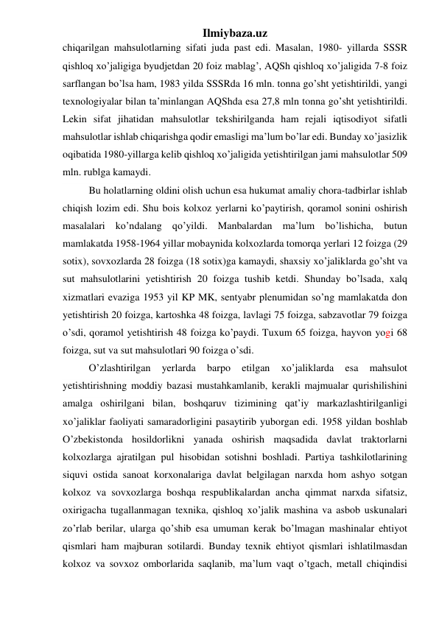 Ilmiybaza.uz 
chiqarilgan mahsulotlarning sifati juda past edi. Masalan, 1980- yillarda SSSR 
qishloq xo’jaligiga byudjetdan 20 foiz mablag’, AQSh qishloq xo’jaligida 7-8 foiz 
sarflangan bo’lsa ham, 1983 yilda SSSRda 16 mln. tonna go’sht yetishtirildi, yangi 
texnologiyalar bilan ta’minlangan AQShda esa 27,8 mln tonna go’sht yetishtirildi. 
Lekin sifat jihatidan mahsulotlar tekshirilganda ham rejali iqtisodiyot sifatli 
mahsulotlar ishlab chiqarishga qodir emasligi ma’lum bo’lar edi. Bunday xo’jasizlik 
oqibatida 1980-yillarga kelib qishloq xo’jaligida yetishtirilgan jami mahsulotlar 509 
mln. rublga kamaydi. 
Bu holatlarning oldini olish uchun esa hukumat amaliy chora-tadbirlar ishlab 
chiqish lozim edi. Shu bois kolxoz yerlarni ko’paytirish, qoramol sonini oshirish 
masalalari ko’ndalang qo’yildi. Manbalardan ma’lum bo’lishicha, butun 
mamlakatda 1958-1964 yillar mobaynida kolxozlarda tomorqa yerlari 12 foizga (29 
sotix), sovxozlarda 28 foizga (18 sotix)ga kamaydi, shaxsiy xo’jaliklarda go’sht va 
sut mahsulotlarini yetishtirish 20 foizga tushib ketdi. Shunday bo’lsada, xalq 
xizmatlari evaziga 1953 yil KP MK, sentyabr plenumidan so’ng mamlakatda don 
yetishtirish 20 foizga, kartoshka 48 foizga, lavlagi 75 foizga, sabzavotlar 79 foizga 
o’sdi, qoramol yetishtirish 48 foizga ko’paydi. Tuxum 65 foizga, hayvon yogi 68 
foizga, sut va sut mahsulotlari 90 foizga o’sdi. 
O’zlashtirilgan 
yerlarda 
barpo 
etilgan 
xo’jaliklarda 
esa 
mahsulot 
yetishtirishning moddiy bazasi mustahkamlanib, kerakli majmualar qurishilishini 
amalga oshirilgani bilan, boshqaruv tizimining qat’iy markazlashtirilganligi 
xo’jaliklar faoliyati samaradorligini pasaytirib yuborgan edi. 1958 yildan boshlab 
O’zbekistonda hosildorlikni yanada oshirish maqsadida davlat traktorlarni 
kolxozlarga ajratilgan pul hisobidan sotishni boshladi. Partiya tashkilotlarining 
siquvi ostida sanoat korxonalariga davlat belgilagan narxda hom ashyo sotgan 
kolxoz va sovxozlarga boshqa respublikalardan ancha qimmat narxda sifatsiz, 
oxirigacha tugallanmagan texnika, qishloq xo’jalik mashina va asbob uskunalari 
zo’rlab berilar, ularga qo’shib esa umuman kerak bo’lmagan mashinalar ehtiyot 
qismlari ham majburan sotilardi. Bunday texnik ehtiyot qismlari ishlatilmasdan 
kolxoz va sovxoz omborlarida saqlanib, ma’lum vaqt o’tgach, metall chiqindisi 
