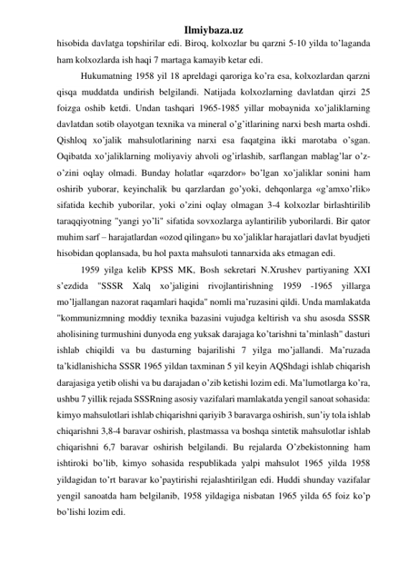 Ilmiybaza.uz 
hisobida davlatga topshirilar edi. Biroq, kolxozlar bu qarzni 5-10 yilda to’laganda 
ham kolxozlarda ish haqi 7 martaga kamayib ketar edi. 
Hukumatning 1958 yil 18 apreldagi qaroriga ko’ra esa, kolxozlardan qarzni 
qisqa muddatda undirish belgilandi. Natijada kolxozlarning davlatdan qirzi 25 
foizga oshib ketdi. Undan tashqari 1965-1985 yillar mobaynida xo’jaliklarning 
davlatdan sotib olayotgan texnika va mineral o’g’itlarining narxi besh marta oshdi. 
Qishloq xo’jalik mahsulotlarining narxi esa faqatgina ikki marotaba o’sgan. 
Oqibatda xo’jaliklarning moliyaviy ahvoli og’irlashib, sarflangan mablag’lar o’z-
o’zini oqlay olmadi. Bunday holatlar «qarzdor» bo’lgan xo’jaliklar sonini ham 
oshirib yuborar, keyinchalik bu qarzlardan go’yoki, dehqonlarga «g’amxo’rlik» 
sifatida kechib yuborilar, yoki o’zini oqlay olmagan 3-4 kolxozlar birlashtirilib 
taraqqiyotning "yangi yo’li" sifatida sovxozlarga aylantirilib yuborilardi. Bir qator 
muhim sarf – harajatlardan «ozod qilingan» bu xo’jaliklar harajatlari davlat byudjeti 
hisobidan qoplansada, bu hol paxta mahsuloti tannarxida aks etmagan edi. 
1959 yilga kelib KPSS MK, Bosh sekretari N.Xrushev partiyaning XXI 
s’ezdida "SSSR Xalq xo’jaligini rivojlantirishning 1959 -1965 yillarga 
mo’ljallangan nazorat raqamlari haqida" nomli ma’ruzasini qildi. Unda mamlakatda 
"kommunizmning moddiy texnika bazasini vujudga keltirish va shu asosda SSSR 
aholisining turmushini dunyoda eng yuksak darajaga ko’tarishni ta’minlash" dasturi 
ishlab chiqildi va bu dasturning bajarilishi 7 yilga mo’jallandi. Ma’ruzada 
ta’kidlanishicha SSSR 1965 yildan taxminan 5 yil keyin AQShdagi ishlab chiqarish 
darajasiga yetib olishi va bu darajadan o’zib ketishi lozim edi. Ma’lumotlarga ko’ra, 
ushbu 7 yillik rejada SSSRning asosiy vazifalari mamlakatda yengil sanoat sohasida: 
kimyo mahsulotlari ishlab chiqarishni qariyib 3 baravarga oshirish, sun’iy tola ishlab 
chiqarishni 3,8-4 baravar oshirish, plastmassa va boshqa sintetik mahsulotlar ishlab 
chiqarishni 6,7 baravar oshirish belgilandi. Bu rejalarda O’zbekistonning ham 
ishtiroki bo’lib, kimyo sohasida respublikada yalpi mahsulot 1965 yilda 1958 
yildagidan to’rt baravar ko’paytirishi rejalashtirilgan edi. Huddi shunday vazifalar 
yengil sanoatda ham belgilanib, 1958 yildagiga nisbatan 1965 yilda 65 foiz ko’p 
bo’lishi lozim edi. 
