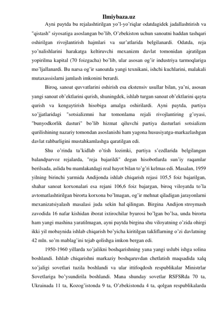 Ilmiybaza.uz 
Ayni paytda bu rejalashtirilgan yo’l-yo’riqlar odatdagidek jadallashtirish va 
"qistash" siyosatiga asoslangan bo’lib, O’zbekiston uchun sanoatni haddan tashqari 
oshirilgan rivojlantirish hajmlari va sur’atlarida belgilanardi. Odatda, reja 
yo’nalishlarini harakatga keltiruvchi mexanizm davlat tomonidan ajratilgan 
yopirilma kapital (70 foizgacha) bo’lib, ular asosan og’ir industriya tarmoqlariga 
mo’ljallanardi. Bu narsa og’ir sanoatda yangi texnikani, ishchi kuchlarini, malakali 
mutaxassislarni jamlash imkonini berardi.  
Biroq, sanoat quvvatlarini oshirish esa ekstensiv usullar bilan, ya’ni, asosan 
yangi sanoat ob’ektlarini qurish, shuningdek, ishlab turgan sanoat ob’ektlarini qayta 
qurish va kengaytirish hisobiga amalga oshirilardi. Ayni paytda, partiya 
xo’jjatlaridagi "sotsializmni har tomonlama rejali rivojlantiring g’oyasi, 
"bunyodkorlik dasturi" bo’lib hizmat qiluvchi partiya dasturlari sotsializm 
qurilishining nazariy tomondan asoslanishi ham yagona hususiyatga-markazlashgan 
davlat rahbarligini mustahkamlashga qaratilgan edi. 
Shu o’rinda ta’kidlab o’tish lozimki, partiya s’ezdlarida belgilangan 
balandparvoz rejalarda, "reja bajarildi" degan hisobotlarda sun’iy raqamlar 
berilsada, aslida bu mamlakatdagi real hayot bilan to’g’ri kelmas edi. Masalan, 1959 
yilning birinchi yarmida Andijonda ishlab chiqarish rejasi 105,5 foiz bajarilgan, 
shahar sanoat korxonalari esa rejani 106,6 foiz bajargan, biroq viloyatda to’la 
avtomatlashtirilgan birorta korxona bo’lmagan, og’ir mehnat qiladigan jarayonlarni 
mexanizatsiyalash  masalasi  juda  sekin  hal qilingan.  Birgina  Andijon stroymash 
zavodida 16 nafar kishidan iborat ixtirochilar byurosi bo’lgan bo’lsa, unda birorta 
ham yangi mashina yaratilmagan, ayni paytda birgina shu viloyatning o’zida ohirgi 
ikki yil mobaynida ishlab chiqarish bo’yicha kiritilgan takliflarning o’zi davlatning 
42 mln. so’m mablag’ini tejab qolishga imkon bergan edi. 
1950-1960 yillarda xo’jalikni boshqarishning yana yangi uslubi ishga solina 
boshlandi. Ishlab chiqarishni markaziy boshqaruvdan chetlatish maqsadida xalq 
xo’jaligi sovetlari tuzila boshlandi va ular ittifoqdosh respublikalar Ministrlar 
Sovetlariga bo’ysundirila boshlandi. Mana shunday sovetlar RSFSRda 70 ta, 
Ukrainada 11 ta, Kozog’istonda 9 ta, O’zbekistonda 4 ta, qolgan respublikalarda 
