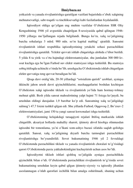 Ilmiybaza.uz 
yetkazish va yanada rivojlantirishga qaratilgan vazifani bajarishda o’zbek xalqining 
mehnatsevarligi, sabr-toqatli va tinchliksevarligi kabi fazilatlardan foydalanildi. 
Iqtisodiyot oldiga qo’yilgan eng muhim vazifalar O’zbekiston SSR Oliy 
Kengashining 1946 yil avgustida chaqirilgan 8-sessiyasida qabul qilingan 1946-
1950 yillarga mo’ljallangan rejada belgilandi. Bunga ko’ra, xalq xo’jaligining 
barcha sohalariga 3 mlrd. 900 mln. so’m kapital mablag’ ajratildi. Sanoatni 
rivojlantirish ishlari respublika iqtisodiyotining yetakchi sohasi paxtachilikni 
rivojlantirishga qaratildi. Yelektr quvvati ishlab chiqarishga alohida e’tibor berildi. 
5 yilda 8 ta yirik va o’rta hajmdagi elektrostantsiyalar, shu jumladan 300 000 kv. 
soat kuchga ega bo’lgan Farhod suv elektr stantsiyasi ishga tushirildi. Bu stantsiya 
sobiq ittifoqda uchinchi o’rinda bo’lib, urushgacha O’zbekistonda ishlab chiqarilgan 
elektr quvvatiga teng quvvat beradigan bo’ldi. 
Qisqa davr oralig’ida, 20-30 yillardagi “sotsializm qurish” azoblari, ayniqsa 
ikkinchi jahon urush davri qiyinchiliklarini, mashaqqatlarini boshdan kechirgan 
O’zbekiston xalqi iqtisodni tiklash va rivojlantirish yo’lida ham hormay-tolmay 
mehnat qildi. Besh yilda sanoat mahsulotining yalpi hajmi 71 foizga ko’paydi, bu 
urushdan oldingi darajadan 1,9 barobar ko’p edi. Sanoatning xalq xo’jaligidagi 
salmog’i 47,7 foizni tashkil qilgan edi. Shu yillarda Farhod, Oqqovoq-2, Bo’zsuv-2 
elektrostantsiyalari, jami 150 ta yangi sanoat korxonalari ishga tushirildi.  
O’zbekistonning kelajakdagi taraqqiyoti rejalari Ittifoq markazida ishlab 
chiqarilib, aksariyat hollarda mahalliy sharoit, ijtimoiy ahvol hisobga olinmasdan 
iqtisodni bir tomonlama, ya’ni o’lkani xom-ashyo bazasi sifatida saqlab qolishga 
qaratildi. Sanoat, xalq xo’jaligining deyarli barcha tarmoqlari paxtachilikni 
rivojlantirishga bo’ysundirildi. Sovet hukumatining 1946 yil 2 fevraldagi 
O’zbekistonda paxtachilikni tiklash va yanada rivojlantirish choralari to’g’risidagi 
qarori O’zbekistonda paxta yakkahokimligini kuchaytirish uchun asos bo’ldi. 
Iqtisodiyotni tiklash ishlari qishloq xo’jaligida ayniqsa paxtachilikda 
qiyinchilik bilan o’tdi. O’zbekistonda paxtachilikni rivojlantirish to’g’risida sovet 
hukumatining urushdan keyin qabul qilgan ijtimoiy-siyosiy va iqtisodiy jihatdan 
asoslanmagan o’nlab qarorlari izchillik bilan amalga oshirilmadi, shuning uchun 
