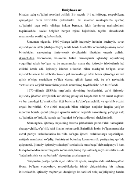 Ilmiybaza.uz 
bittadan xalq xo’jaligi sovetlari ochildi. Bir vaqtda 141 ta ittifoqqa, respublikaga 
qaraydigan ba’zi vazirliklar qiskartirildi. Bu sovetlar mintaqalarda qishloq 
xo’jaligini izga solib olishga imkon bersada, lekin keyinroq mahsulotlarni 
taqsimlashda, davlat belgilab bergan rejani bajarishda, tajriba almashishda 
muammolar sezilib qola boshladi. 
Umuman olganda, 1960-yillarga kelib inqiroziy holatlar kuchayib, sovet 
iqtisodiyotini isloh qilishga ehtiyoj sezila bordi. Islohotlar o’tkazishga asosiy sabab 
birinchidan, sanoatning ilmiy-texnik rivojlanishi jihatidan orqada qolishi, 
ikkinchidan, korxonalar, kolaversa butun tarmoqlarda iqtisodiy oqsashning 
yuqoriligi sabab bo’lgan va bu muammolar mana shu iqtisodiy islohotlarda hal 
etilishi kerak edi. Iqtisodiy islohot o’tkazish bilan mashg’ul bo’lgan sovet 
iqtisodchilari esa bu islohotlar tovar - pul muomalasiga erkin bozor iqtisodiga xizmat 
qilish o’rniga sotsializm yo’lida xizmat qilishi kerak edi, bu o’z navbatida 
“sotsialistik xo’jalik tuzumidan yanada unumliroq foydalanish" deb ta’riflandi. 
1970-yillarda SSSRda turg’unlik davrining boshlanishi, ya’ni ijtimoiy-
iqtisodiy jihatdan rivojlanish sur’atining pasayishi haqida bila turib sukut saqlandi 
va bu davrdagi ko’rsatkichlar iloji boricha ko’zbo’yamachilik va qo’shib yozish 
orqali bo’rttirildi. O’z-o’zini maqtash bilan eshilgan natijalar haqida yolg’on 
raportlar berish, qabul qilingan qarorlar ustidan tegishli nazoratning yo’qligi xalq 
xo’jaligida xo’jasizlik hamda sarf-harajati ko’p iqtisodiyotni shakllantirdi. 
Shuningdek, ijtimoiy hayotning barcha jabhalarida poraxo’rlik, tamagirlik, 
chayqovchilik, o’g’rilik kabi illatlar hukm surdi. Bajarilishi lozim bo’lgan masalalar 
avval partiya tashkilotlarida ko’rilib, so’ngra ijrochi tashkilotlarga topshirilgan, 
natijada mamlakat xo’jaligi funktsiyasi butunlay kommunistik partiyaning qo’lida 
qolgan edi. Ijtimoiy-iqtisodiy sohadagi "sotsialistik musobaqa" deb atalgan yo’l ham 
tashqi tomondan muvaffaqiyatli ko’rinsada, biroq rejalashtirilgan yo’nalishlar aslida 
"jadallashtirish va majburlash" siyosatiga asoslangan edi. 
Yuqoridan pastga qarab rejali rahbarlik qilish, rivojlanishda sarf-harajatdan 
iborat bo’lgan yondoshuv, respublikalarda ishlab chiqarishning bir sohaga 
ixtisoslashib, iqtisodiy majburiyat darajasiga ko’tarilishi xalq xo’jaligining barcha 
