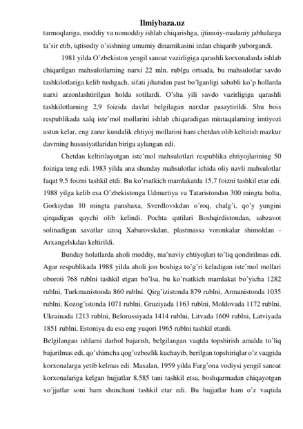 Ilmiybaza.uz 
tarmoqlariga, moddiy va nomoddiy ishlab chiqarishga, ijtimoiy-madaniy jabhalarga 
ta’sir etib, iqtisodiy o’sishning umumiy dinamikasini izdan chiqarib yuborgandi.  
1981 yilda O’zbekiston yengil sanoat vazirligiga qarashli korxonalarda ishlab 
chiqarilgan mahsulotlarning narxi 22 mln. rublga ortsada, bu mahsulotlar savdo 
tashkilotlariga kelib tushgach, sifati jihatidan past bo’lganligi sababli ko’p hollarda 
narxi arzonlashtirilgan holda sotilardi. O’sha yili savdo vazirligiga qarashli 
tashkilotlarning 2,9 foizida davlat belgilagan narxlar pasaytirildi. Shu bois 
respublikada xalq iste’mol mollarini ishlab chiqaradigan mintaqalarning imtiyozi 
ustun kelar, eng zarur kundalik ehtiyoj mollarini ham chetdan olib keltirish mazkur 
davrning hususiyatlaridan biriga aylangan edi. 
Chetdan keltirilayotgan iste’mol mahsulotlari respublika ehtiyojlarining 50 
foiziga teng edi. 1983 yilda ana shunday mahsulotlar ichida oliy navli mahsulotlar 
faqat 9,5 foizni tashkil etdi. Bu ko’rsatkich mamlakatda 15,7 foizni tashkil etar edi. 
1988 yilga kelib esa O’zbekistonga Udmurtiya va Tataristondan 300 mingta bolta, 
Gorkiydan 10 mingta panshaxa, Sverdlovskdan o’roq, chalg’i, qo’y yungini 
qirqadigan qaychi olib kelindi. Pochta qutilari Boshqirdistondan, sabzavot 
solinadigan savatlar uzoq Xabarovskdan, plastmassa voronkalar shimoldan - 
Arxangelskdan keltirildi. 
Bunday holatlarda aholi moddiy, ma’naviy ehtiyojlari to’liq qondirilmas edi. 
Agar respublikada 1988 yilda aholi jon boshiga to’g’ri keladigan iste’mol mollari 
oboroti 768 rublni tashkil etgan bo’lsa, bu ko’rsatkich mamlakat bo’yicha 1282 
rublni, Turkmanistonda 860 rublni. Qirg’izistonda 879 rublni, Armanistonda 1035 
rublni, Kozog’istonda 1071 rublni, Gruziyada 1163 rublni, Moldovada 1172 rublni, 
Ukrainada 1213 rublni, Belorussiyada 1414 rublni, Litvada 1609 rublni, Latviyada 
1851 rublni, Estoniya da esa eng yuqori 1965 rublni tashkil etardi. 
Belgilangan ishlarni darhol bajarish, belgilangan vaqtda topshirish amalda to’liq 
bajarilmas edi, qo’shimcha qog’ozbozlik kuchayib, berilgan topshiriqlar o’z vaqgida 
korxonalarga yetib kelmas edi. Masalan, 1959 yilda Farg’ona vodiysi yengil sanoat 
korxonalariga kelgan hujjatlar 8.585 tani tashkil etsa, boshqarmadan chiqayotgan 
xo’jjatlar soni ham shunchani tashkil etar edi. Bu hujjatlar ham o’z vaqtida 
